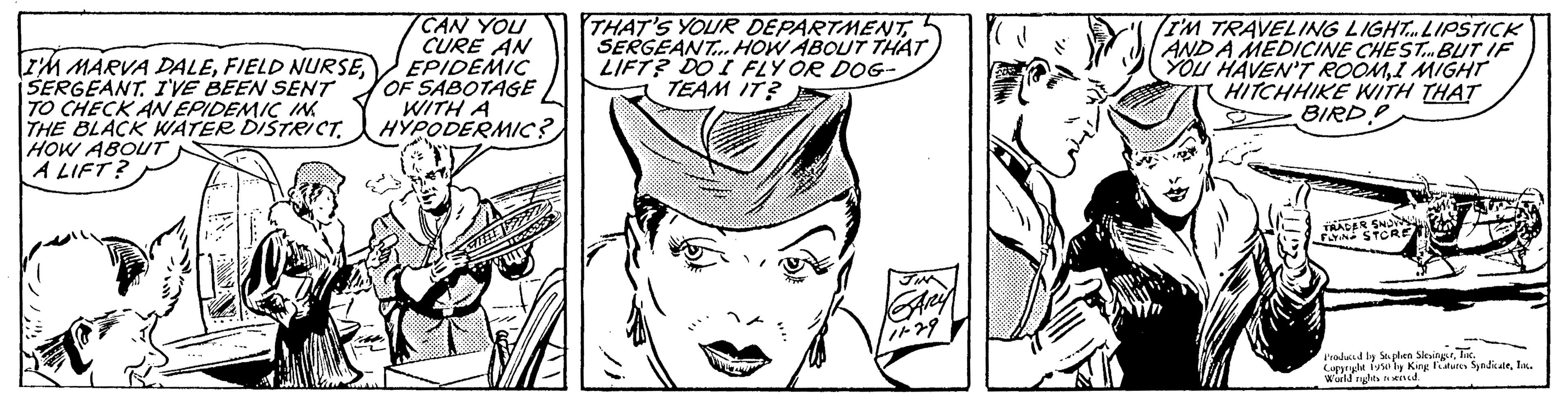 Jaw OCR: I'M MARVA DALESERGEANT. I'VE BEEN SENT TO CHECK AN EPIDEMIC IN THE BLACK WATER DISTRICT. HOW ABOUT A LIFT? CAN YOU CURE AN EPIDEMIC OF SABOTAGE WITH A HYPODERMIC? THAT'S YOUR DEPARTMENTSERGEANT... HOW ABOUT THAT LIFT? DO I FLY OR DOG- TEAM IT? ZA I'M TRAVELING LIGHT... LIPSTICK AND A MEDICINE CHEST... BUT IF YOU HAVEN'T ROOMI MIGHT (HITCHHIKE WITH THAT BIRD.P TRADER FLYING Produced by Splen SlevingTur Cuppy fly King Features Syndicatla World rights end I'M MARVA DALEFIELD NURSESERGEANT . I'VE BEEN SENT TO CHECK AN EPIDEMIC IN THE BLACK WATER DISTRICT . HOW ABOUT A LIFT ? CAN YOU CURE AN EPIDEMIC OF SABOTAGE WITH A HYPODERMIC ? THAT'S YOUR DEPARTMENTSERGEANT ... HOW ABOUT THAT LIFT ? DO I FLY OR DOG TEAM IT ? ZA I'M TRAVELING LIGHT ... LIPSTICK AND A MEDICINE CHEST ... BUT IF YOU HAVEN'T ROOMI MIGHT ( HITCHHIKE WITH THAT BIRD.P TRADER FLYING Produced by Splen SlevingTur Cuppy fly King Features Syndicatla World rights end