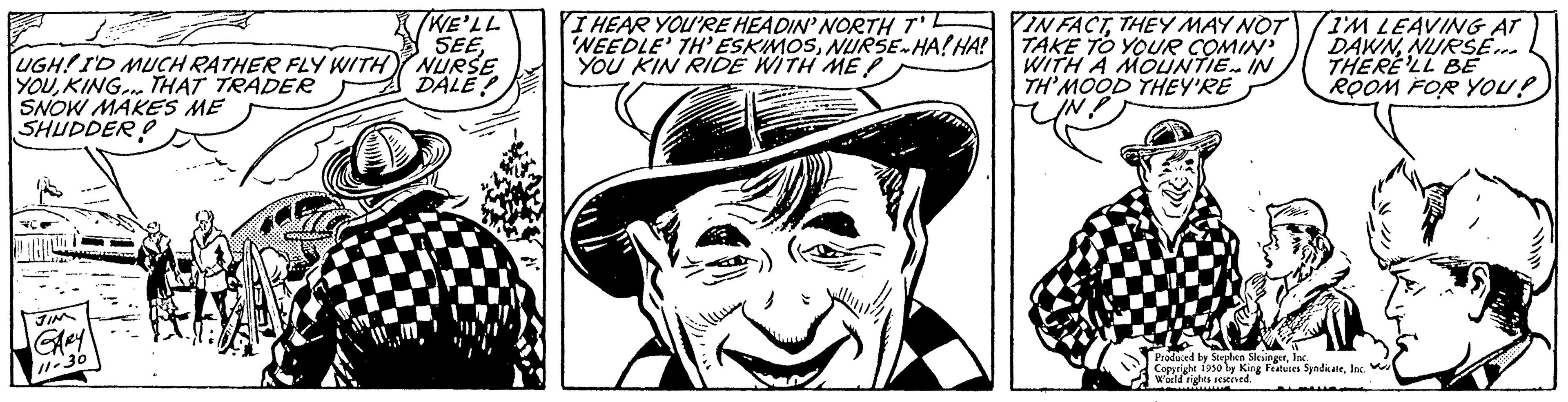 Illustration OCR: BET UGH! I'D MUCH RATHER FLY WITH YOUKING THAT TRADER SNOW MAKES ME SHUDDER GARY 11-30 WE'LL SEENURSE DALE! I HEAR YOU'RE HEADIN' NORTH T NEEDLE' TH' ESKIMOSNURSE-HA! HA! YOU KIN RIDE WITH ME SUS IN FACTTHEY MAY NOT TAKE TO YOUR COMIN WITH A MOUNTIE IN TH'MOOD THEY'RE I'M LEAVING AT DAWNNURSE... THERE'LL BE ROOM FOR YOU? Produced by Stephen Sets SyndicaleInc. by King Features arld rights a BET UGH ! I'D MUCH RATHER FLY WITH YOUKING THAT TRADER SNOW MAKES ME SHUDDER GARY 11-30 WE'LL SEENURSE DALE ! I HEAR YOU'RE HEADIN ' NORTH T NEEDLE ' TH ' ESKIMOSNURSE - HA ! HA ! YOU KIN RIDE WITH ME SUS IN FACTTHEY MAY NOT TAKE TO YOUR COMIN WITH A MOUNTIE IN TH'MOOD THEY'RE I'M LEAVING AT DAWNNURSE ... THERE'LL BE ROOM FOR YOU ? Produced by Stephen Sets SyndicaleInc. by King Features arld rights a