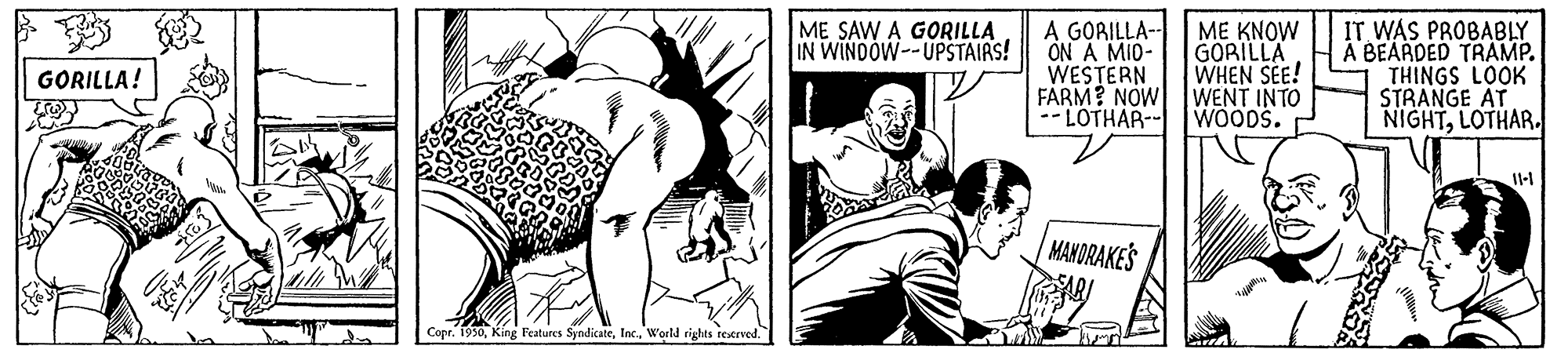 Parallel OCR: ME KNOW A GORILLA- ON A MID- WESTERN FARM? NOW --LOTHAR- WOODS. IT WAS PROBABLY A BEARDED TRAMP. THINGS LOOK STRANGE AT NIGHTLOTHAR. ME SAW A GORILLA IN WINDOW--UPSTAIAS! GORILLA WHEN SEE! WENT INTO GORILLA! MANORAKES Copr. 1930World rights restrved. ME KNOW A GORILLA- ON A MID- WESTERN FARM? NOW --LOTHAR- WOODS. IT WAS PROBABLY A BEARDED TRAMP. THINGS LOOK STRANGE AT NIGHTLOTHAR. ME SAW A GORILLA IN WINDOW--UPSTAIAS! GORILLA WHEN SEE! WENT INTO GORILLA! MANORAKES Copr. 1930King Features SyndicateWorld rights restrved.