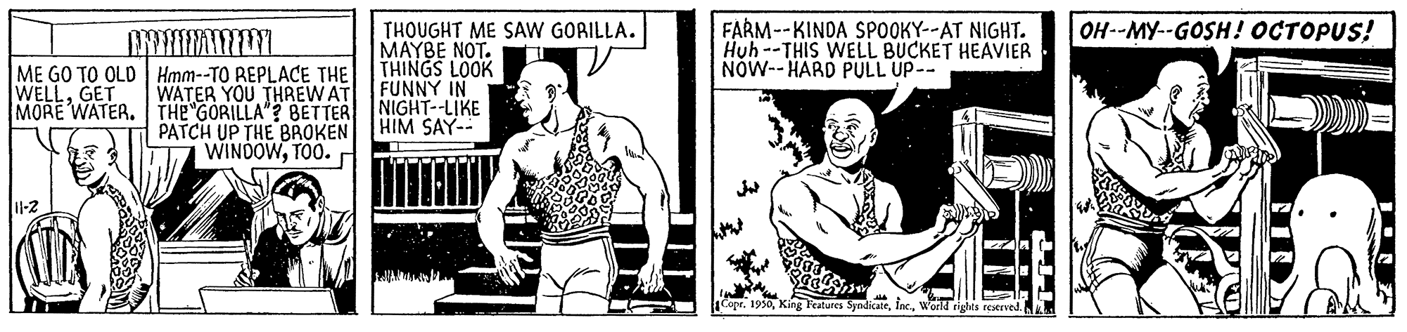 Chest OCR: FARM--KINDA SPOOKY--AT NIGHT. Huh --THIS WELL BUCKET HEAVIER NÓW-- HARD PULL UP-- OH--MY--GOSH! OCTOPUS! ME GO TO OLD Hmm--TO REPLACE THE WATER YOU THREWAT MORE WATER. THE GORILLA"? BETTER PATCH UP THE BROKEN WINDOWTOO. THOUGHT ME SAW GORILLA. MAYBE NOT. THINGS LOOK FUNNY IN NIGHT--LIKE HIM SAY- WELLGET CopeWorld rights reserved. FARM--KINDA SPOOKY--AT NIGHT. Huh --THIS WELL BUCKET HEAVIER NÓW-- HARD PULL UP-- OH--MY--GOSH! OCTOPUS! ME GO TO OLD Hmm--TO REPLACE THE WATER YOU THREWAT MORE WATER. THE GORILLA"? BETTER PATCH UP THE BROKEN WINDOWTOO. THOUGHT ME SAW GORILLA. MAYBE NOT. THINGS LOOK FUNNY IN NIGHT--LIKE HIM SAY- WELLGET CopeKing Features SyndicateWorld rights reserved.