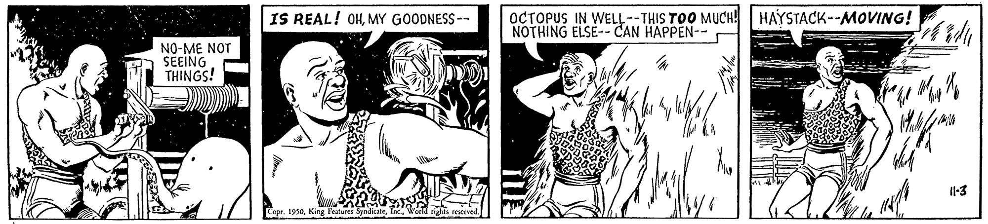Cartoon OCR: IS REAL! OHMY GOODNESS-- OCTOPUS IN WELL-- THIS TOO MUCH! HAYSTACK--MOVING! NOTHING ELSE-- CAN HAPPEN-- NO-ME NOT SEEING THINGS! Il-3 Copr. 1950Worl rights restrved. IS REAL! OHMY GOODNESS-- OCTOPUS IN WELL-- THIS TOO MUCH! HAYSTACK--MOVING! NOTHING ELSE-- CAN HAPPEN-- NO-ME NOT SEEING THINGS! Il-3 Copr. 1950King Features SyndicateWorl rights restrved.
