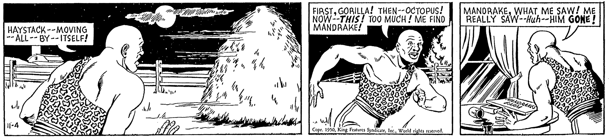 Chest OCR: FIRSTGORILLA! THEN--OCTOPUS! NOW--THIS! TO0 MUCH ! ME FIND MANDRAKE! MANDRAKEME SAW! M? REALLY SAW--Huh--HIM GONE ! HAYSTACK --MOVING -- ALL--BY--ITSELF! I|-4 Copr. 1930World rights reserved. FIRSTGORILLA! THEN--OCTOPUS! NOW--THIS! TO0 MUCH ! ME FIND MANDRAKE! MANDRAKEME SAW! M? REALLY SAW--Huh--HIM GONE ! HAYSTACK --MOVING -- ALL--BY--ITSELF! I|-4 Copr. 1930King l'eatures SyndicateWorld rights reserved.