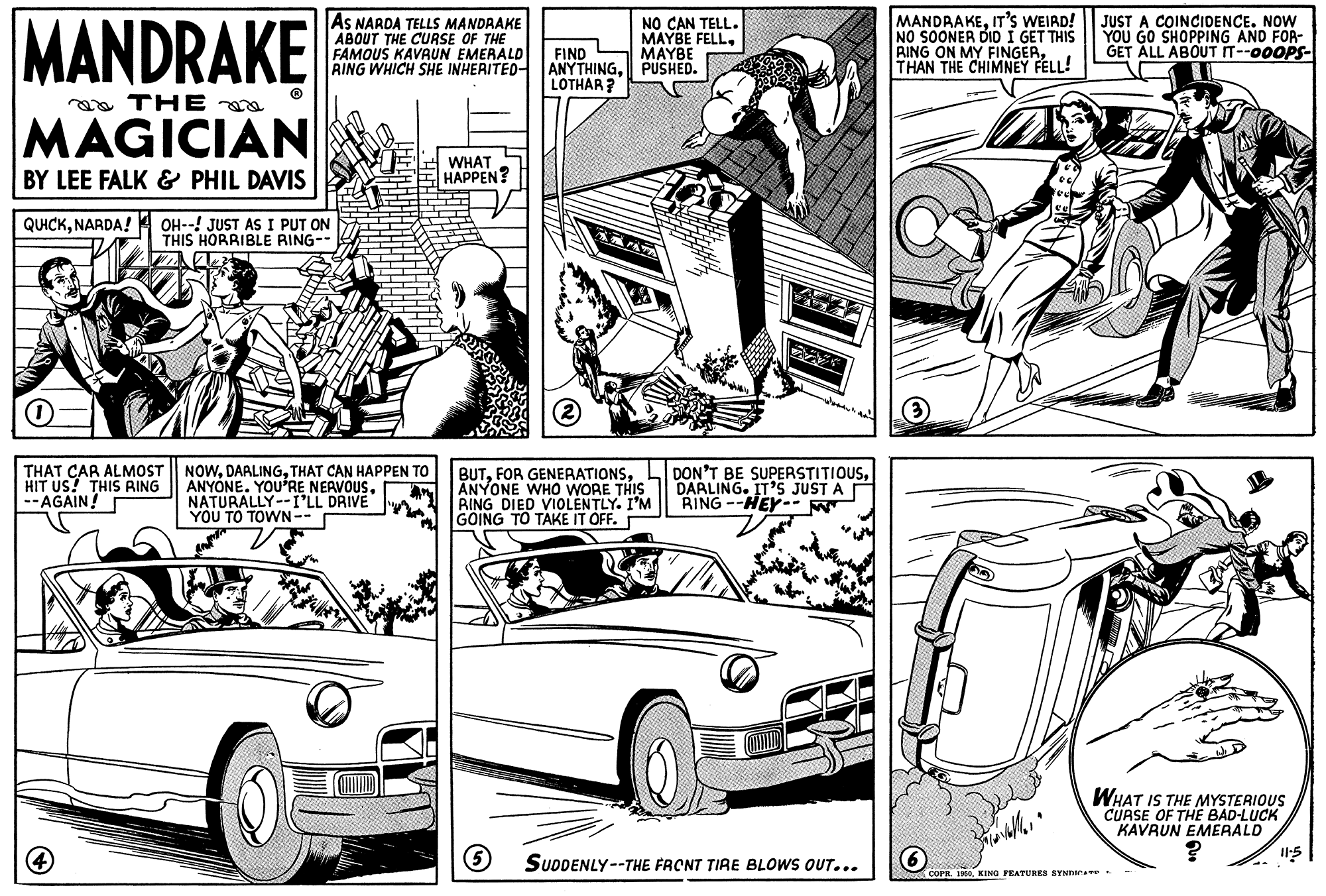 Automotive design OCR: MANDRAKE AS NARDA TELLS MANDAAKE ABOUT THE CURSE OF THE FAMOUS KAVAUN EMERALD FIND RING WHICH SHE INHERITED- ANYTHINGPUSHED. NO CAN TELL. MAYBE FELLMAYBE MANDRAKEIT'S WEIRD! NO SOONER DID I GET THIS RING ON MY FINGERTHAN THE CHIMNEY FELL! JUST A COINCIDENCE. NOW YOU GO SHOPPING AND FOR- GET ALL ABOUT IT--00OPS- LOTHAR? aa THE MAGICIAN BY LEE FALK & PHIL DAVIS WHAT HAPPEN? QUICKNARDA! OH--! JUST AS I PUT ON THIS HORRIBLE RING-- HIT US! THIS RING --AGAIN! THAT CAR ALMOST NOWTHAT CAN HAPPEN TO ANYONE. YOU'RE NEAVOUSNATURALLY--I'LL DRIVE ??? ?? ?WN-- BUTANYONE WHo WORE THIS BING DIED VIOLENTLY. I'M GOING TO TAKE IT OFF. DON'T BE SUPERSTITIOUSDARLING. IT'S JUST A RING --HEY-- W WHAT IS THE MYSTERIOUS CURSE OF THE BAD-LUCK KAVRUN EMERALD SUDDENLY--THE FRCNT TIRE BLOWS OUT... 6 COPR. 19. KING FEATURES SYNDICAve MANDRAKE AS NARDA TELLS MANDAAKE ABOUT THE CURSE OF THE FAMOUS KAVAUN EMERALD FIND RING WHICH SHE INHERITED- ANYTHINGPUSHED. NO CAN TELL. MAYBE FELLMAYBE MANDRAKEIT'S WEIRD! NO SOONER DID I GET THIS RING ON MY FINGERTHAN THE CHIMNEY FELL! JUST A COINCIDENCE. NOW YOU GO SHOPPING AND FOR- GET ALL ABOUT IT--00OPS- LOTHAR? aa THE MAGICIAN BY LEE FALK & PHIL DAVIS WHAT HAPPEN? QUICKNARDA! OH--! JUST AS I PUT ON THIS HORRIBLE RING-- HIT US! THIS RING --AGAIN! THAT CAR ALMOST NOWTHAT CAN HAPPEN TO ANYONE. YOU'RE NEAVOUSNATURALLY--I'LL DRIVE ??? ?? ?WN-- BUTFOR GENERATIONSANYONE WHo WORE THIS BING DIED VIOLENTLY. I'M GOING TO TAKE IT OFF. DON'T BE SUPERSTITIOUSDARLING. IT'S JUST A RING --HEY-- W WHAT IS THE MYSTERIOUS CURSE OF THE BAD-LUCK KAVRUN EMERALD SUDDENLY--THE FRCNT TIRE BLOWS OUT... 6 COPR. 19. KING FEATURES SYNDICAve