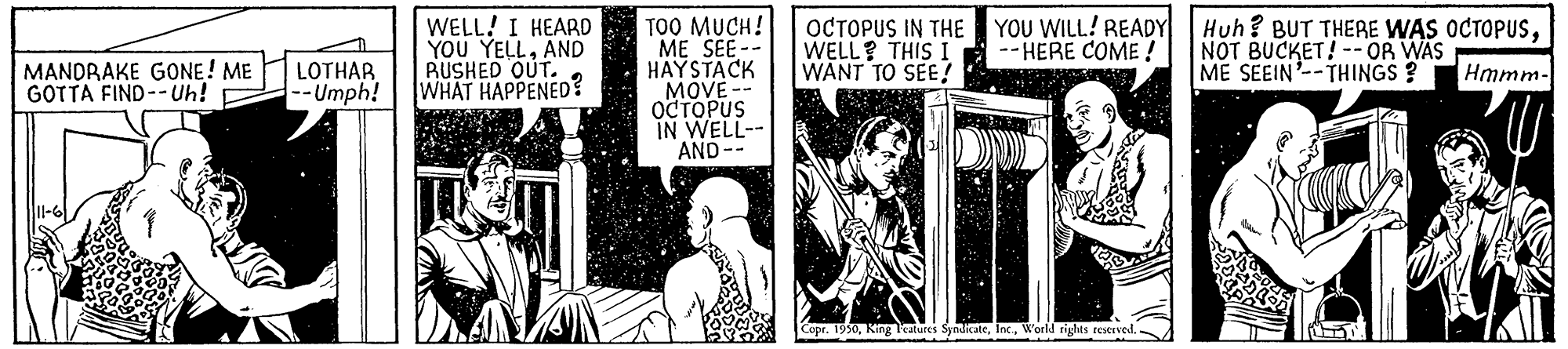 History OCR: TOO MUCH! ME SEE-- HAYSTACK MOVE -- OCTOPUS IN WELL-- AND -- MANDRAKE GONE! ME GOTTA FIND--Uh! -- Umph! WELL! I HEARD YOU YELLAND BUSHED OUT. WHAT HAPPENED? OCTOPUS IN THE WELL? THIS I WANT TO SEE! YOU WILL! READY -- HERE COME ! Huh? BUT THERE WAS OCTOPUSNOT BUCKET! -- OR WAS ME SEEIN-THINGS ? LOTHAR Hmmm- Copr. 1950World rights reeved. TOO MUCH! ME SEE-- HAYSTACK MOVE -- OCTOPUS IN WELL-- AND -- MANDRAKE GONE! ME GOTTA FIND--Uh! -- Umph! WELL! I HEARD YOU YELLAND BUSHED OUT. WHAT HAPPENED? OCTOPUS IN THE WELL? THIS I WANT TO SEE! YOU WILL! READY -- HERE COME ! Huh? BUT THERE WAS OCTOPUSNOT BUCKET! -- OR WAS ME SEEIN-THINGS ? LOTHAR Hmmm- Copr. 1950Kir Peatures SyndicateWorld rights reeved.