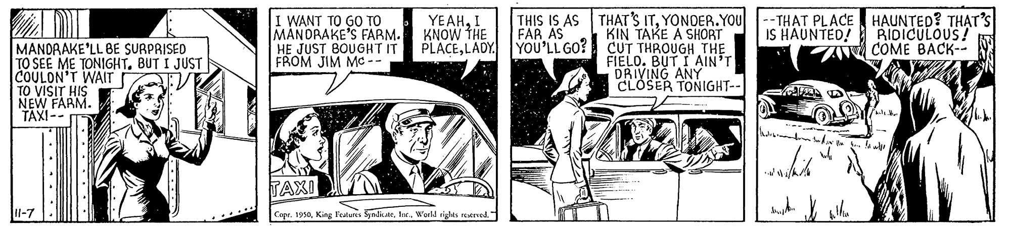 Window OCR: I WANT TO GO TO MANDRAKE'S FARM. HE JUST BOUGHT IT FROM JIM Mc -- YEAHI KNOW THE PLACELADY. YOU'LL GO? THAT'S ITYONOER.YOU KIN TAKE A SHORT CUT THROUGH THE FIELO. BUT IAIN'T DRIVING ANY CLOSER TONIGHT-- --TH?T PLACE HAUNTED? TH?T'S IS HAUNTED! BIDICULOUS! A COME BACK-- THIS IS AS FAR AS MANDAAKE'LL BE SURPRISED TO SEE ME TONIGHTBUT I JUST COULON'T WAIT TO VISIT HIS NEW FARM. TAXI-- TAXI Il-7 Copr. 1950I WANT TO GO TO MANDRAKE'S FARM. HE JUST BOUGHT IT FROM JIM Mc -- YEAHI KNOW THE PLACELADY. YOU'LL GO? THAT'S ITYONOER.YOU KIN TAKE A SHORT CUT THROUGH THE FIELO. BUT IAIN'T DRIVING ANY CLOSER TONIGHT-- --TH?T PLACE HAUNTED? TH?T'S IS HAUNTED! BIDICULOUS! A COME BACK-- THIS IS AS FAR AS MANDAAKE'LL BE SURPRISED TO SEE ME TONIGHTBUT I JUST COULON'T WAIT TO VISIT HIS NEW FARM. TAXI-- TAXI Il-7 Copr. 1950King Features SyndicateWorkl rights reserved