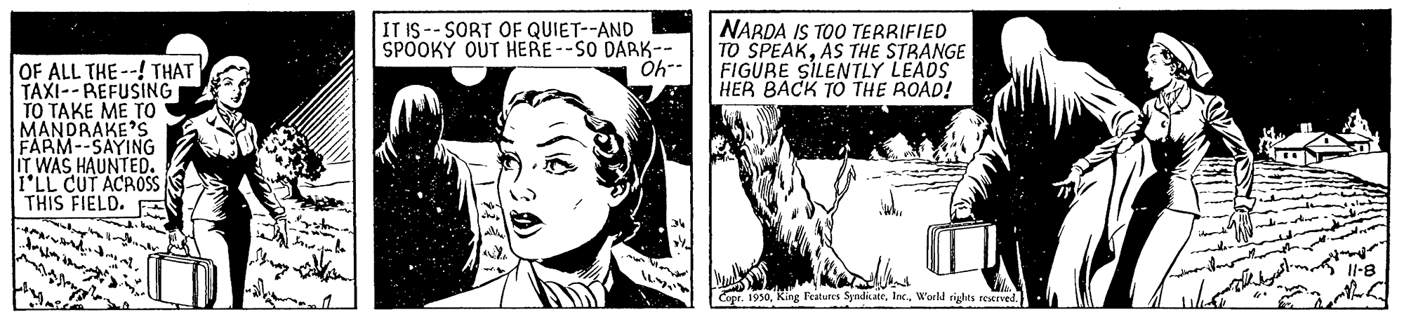 Monochrome photography OCR: NARDA IS TOO TERRIFIED TO SPEAKAS THE STRANGE FIGURE SILENTLY LEADS HER BACK TO THE ROAD! IT IS -- SORT OF QUIET--AND SPOOKY OUT HERE--SO DARK-- OF ALL THE--! THAT TAXI-- REFUSING ?? ???? ?? ?? MANDRAKE'S FARM--SAYING IT WAS HAUNTED. I'LL CUT ACROSS THIS FIELD. Il-8 opr. 1930World rights reerved. NARDA IS TOO TERRIFIED TO SPEAKAS THE STRANGE FIGURE SILENTLY LEADS HER BACK TO THE ROAD! IT IS -- SORT OF QUIET--AND SPOOKY OUT HERE--SO DARK-- OF ALL THE--! THAT TAXI-- REFUSING ?? ???? ?? ?? MANDRAKE'S FARM--SAYING IT WAS HAUNTED. I'LL CUT ACROSS THIS FIELD. Il-8 opr. 1930King Features SyndicateWorld rights reerved.