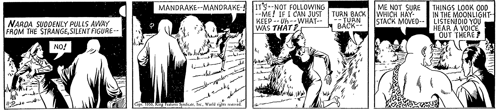 Monochrome OCR: IT'S -NOT FOLLOWING --ME! IF I CAN JUST KEEP -- Uh--WHAT-- WAS THAT? MANDRAKE--MANDRAKE- ME NOT SURE TURN BACK WHICH HAY- -- TURN BACK-- THINGS LOOK O00 IN THE MOONLIGHT- LISTENIDIO YOU HEAR A VOICE OUT THERE? STACK MOVED-- NARDA SUODENLY PULLS AWAY FROM THE STRANGESILENT FIGURE-- NO! Copr. 19World rights reeved. IT'S -NOT FOLLOWING --ME! IF I CAN JUST KEEP -- Uh--WHAT-- WAS THAT? MANDRAKE--MANDRAKE- ME NOT SURE TURN BACK WHICH HAY- -- TURN BACK-- THINGS LOOK O00 IN THE MOONLIGHT- LISTENIDIO YOU HEAR A VOICE OUT THERE? STACK MOVED-- NARDA SUODENLY PULLS AWAY FROM THE STRANGESILENT FIGURE-- NO! Copr. 19King catures SyndicateWorld rights reeved.