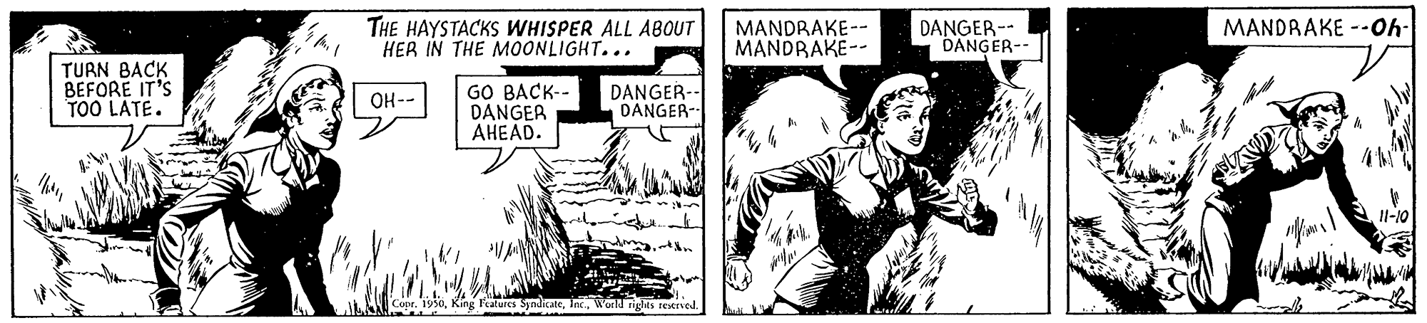 Comic book OCR: THE HAYSTACKS WHISPER ALL ABOUT HER IN THE MOONLIGHT... MANDRAKE --Oh- MANDRAKE-- MANDRAKE-- DANGER-- DANGER-- TURN BACK BEFORE IT'S TOO LATE. GO BACK-- DANGER AHEAD. DANGER-- DANGER- OH-- Il-10 ALAAN Copr. 195oWondnges restrved. THE HAYSTACKS WHISPER ALL ABOUT HER IN THE MOONLIGHT... MANDRAKE --Oh- MANDRAKE-- MANDRAKE-- DANGER-- DANGER-- TURN BACK BEFORE IT'S TOO LATE. GO BACK-- DANGER AHEAD. DANGER-- DANGER- OH-- Il-10 ALAAN Copr. 195oKing Features SjndicateWondnges restrved.