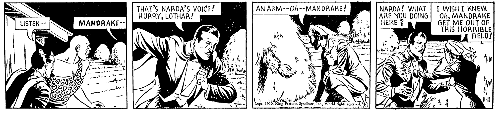 Black-and-white OCR: AN ARM--Oh--MANDRAKE! NARDA! WHAT ARE YOU DOING HERE? I WISH I KNEW. OhMANDRAKE GET ME OUT OF THIS HORBIBLE A FIELO! THAT'S NARDA'S VOICE! HURRYLOTHAR! LISTEN-- MANDRAKE-- ll-11 Copr. 1930World righas reved. AN ARM--Oh--MANDRAKE! NARDA! WHAT ARE YOU DOING HERE? I WISH I KNEW. OhMANDRAKE GET ME OUT OF THIS HORBIBLE A FIELO! THAT'S NARDA'S VOICE! HURRYLOTHAR! LISTEN-- MANDRAKE-- ll-11 Copr. 1930King Features SyndicateWorld righas reved.