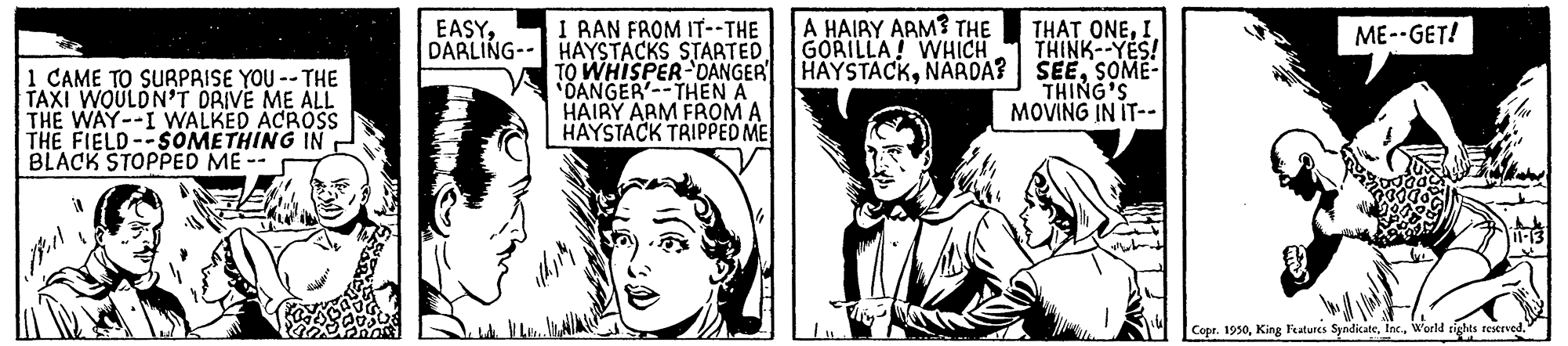 Gesture OCR: A HAIRY ARM? THE GORILLA! WHICH I RAN FROM IT--THE HAYSTACKS STARTED TO WHISPER-DANGER DANGER'--THEN A HAIRY ARM FROM A HAYSTACK TRIPPED ME EASYDARLING- THAT ONEI THINK--YES! HAYSTACKSOME- THING'S MOVING IN IT-- ME--GET! 1 CAME TO SURPRISE YOU -- THE TAXI WOULDN'T DRIVE ME ALL THE WAY--I WALKED ACROS THE FIELD--SOMETHING IN BLACK STOPPED ME -- Copr. 1950World rights reserved. A HAIRY ARM? THE GORILLA! WHICH I RAN FROM IT--THE HAYSTACKS STARTED TO WHISPER-DANGER DANGER'--THEN A HAIRY ARM FROM A HAYSTACK TRIPPED ME EASYDARLING- THAT ONEI THINK--YES! HAYSTACKNARDA? SEESOME- THING'S MOVING IN IT-- ME--GET! 1 CAME TO SURPRISE YOU -- THE TAXI WOULDN'T DRIVE ME ALL THE WAY--I WALKED ACROS THE FIELD--SOMETHING IN BLACK STOPPED ME -- Copr. 1950King Features SyadicateWorld rights reserved.