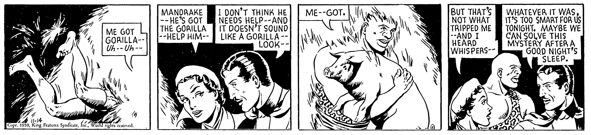 Art OCR: MANDRAKE -- HE'S GOT THE GORILLA --HELP HIM-- I DON'T THINK HE NEEDS HELP--AND IT DOESN'T SOUND LIKE A GORILLA LOOK-- BUT THAT'S NOT WHAT TRIPPED ME --AND I HEARD WHISPERS-- WHATEVER IT WASIT'S TOO SMART FÖR US TONIGHT. MAYBE WE CAN SOLVE THIS MYSTERY AFTER A GOOD NIGHT'S SLEEP. ME--GOT. ME GOT GORILLA-- Uh-- Uh-- 4 it-14 Copr. 1950Wonk rights reened. MANDRAKE -- HE'S GOT THE GORILLA --HELP HIM-- I DON'T THINK HE NEEDS HELP--AND IT DOESN'T SOUND LIKE A GORILLA LOOK-- BUT THAT'S NOT WHAT TRIPPED ME --AND I HEARD WHISPERS-- WHATEVER IT WASIT'S TOO SMART FÖR US TONIGHT. MAYBE WE CAN SOLVE THIS MYSTERY AFTER A GOOD NIGHT'S SLEEP. ME--GOT. ME GOT GORILLA-- Uh-- Uh-- 4 it-14 Copr. 1950King Features SyndicateWonk rights reened.