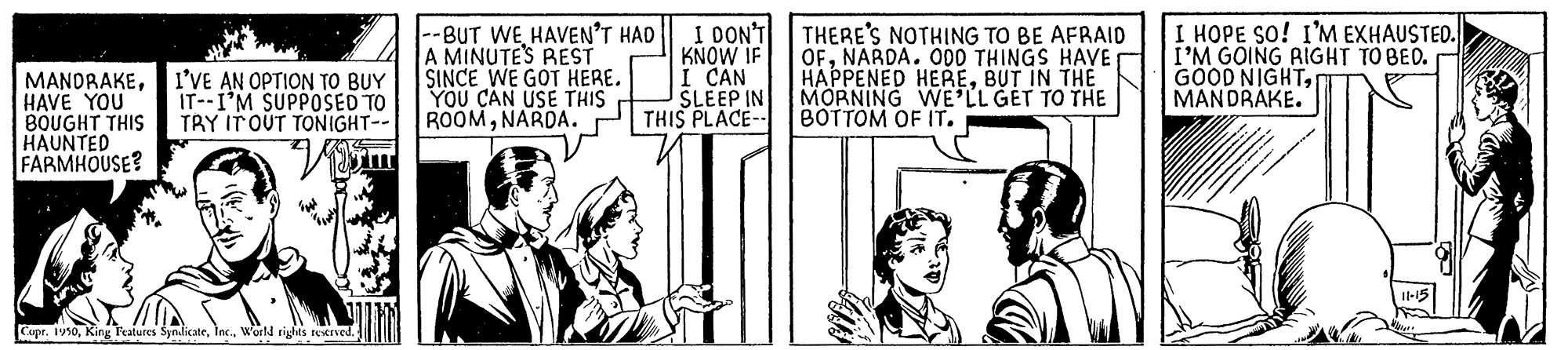 Fictional character OCR: MANDRAKEI'VE AN OPTION TO BUY HAVE YOU BOUGHT THIS HAUNTED FARMHOUSE? --BUT WEHAVEN'T HAD A MINUTE'S REST SINCE WE GOT HERE. YOU CAN USE THIS ROOMNARDA. I DON'T KNOW IF I CAN SLEEP IN THIS PLACE-- THERE'S NOTHING TO BE AFRAID OFNARDA. 000 THINGS HAVE HAPPENED HEREBUT IN THE MORNING WE'LL GET TO THE BOTTOM OF IT. I HOPE SO! I'M EXHAUSTED. I'M GOING RIGHT TO BED. GOOD NIGHTMANDRAKE. IT--I'M SUPPOSED TO TRY ITOUT TONIGHT-- Copr. 1910World rights reverved. MANDRAKEI'VE AN OPTION TO BUY HAVE YOU BOUGHT THIS HAUNTED FARMHOUSE? --BUT WEHAVEN'T HAD A MINUTE'S REST SINCE WE GOT HERE. YOU CAN USE THIS ROOMNARDA. I DON'T KNOW IF I CAN SLEEP IN THIS PLACE-- THERE'S NOTHING TO BE AFRAID OFNARDA. 000 THINGS HAVE HAPPENED HEREBUT IN THE MORNING WE'LL GET TO THE BOTTOM OF IT. I HOPE SO! I'M EXHAUSTED. I'M GOING RIGHT TO BED. GOOD NIGHTMANDRAKE. IT--I'M SUPPOSED TO TRY ITOUT TONIGHT-- Copr. 1910King Features SyndicaterWorld rights reverved.