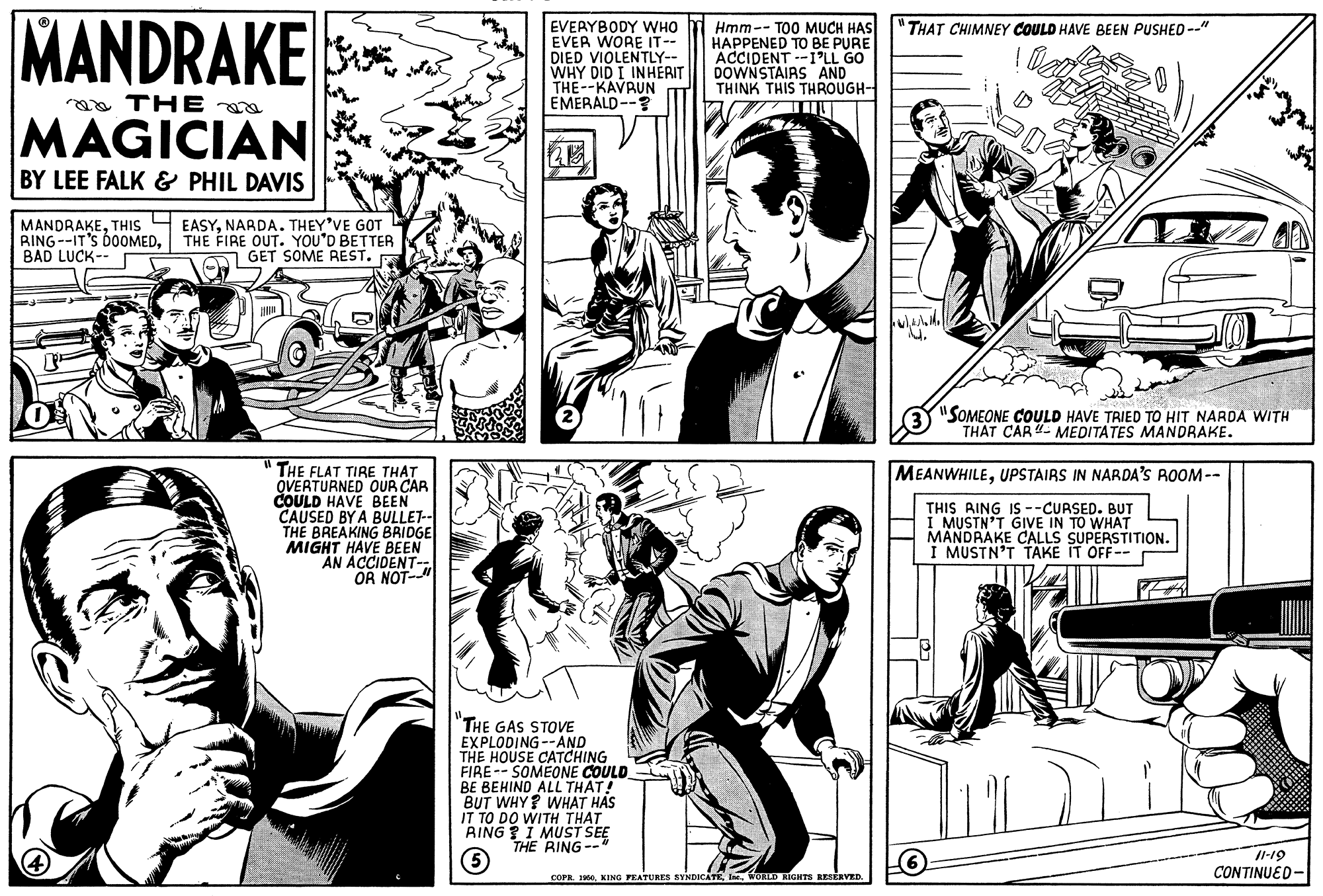 Line OCR: MANDRAKE EVERYBODY WHO EVER WORE IT-- DIED VIOLENTLY-- WHY DID I INHERIT THE--KAVRUN EMERALD--? Hmm-- TO0 MUCH HAS HAPPENED TO BE PURE ACIDENT -I'LL GO DOWNSTAIRS AND THINK THIS THROUGH- "THAT CHIMNEY COULD HAVE BEEN PUSHED --" a THE MAGICIAN BY LEE FALK & PHIL DAVIS MANDRAKENARDA. THEY'VE GOT RING--IT'S DO0OMEDBAD LUCK-- THE FIRE OUT. YOU'D BETTER GET SOME REST. "SOMEONE COULD HAVE TRIED TO HIT NARDA WITH THAT CAR"- MEDITATES MANDRAKE. THE FLAT TIRE THAT QVERTURNED OUR CAR COULD HAVE BEEN CAUSED BY A BULLET- THE BREAKING BRIDGE MIGHT HAVE BEEN AN ACCIDENT- OR NOT-" MEANWHILEUPSTAIRS IN NARDA'S ROOM-- THIS RING Is --CURSED. BUT I MUSTN'T GIVE IN TO WHAT MANDRAKE CALLS SUPERSTITION. I MUSTN'T TAKE IT OFF-- "THE GAS STOVE EXPLODING --AND THE HOUSE CATCHING FIRE-- SOMEONE COULD BE BEHIND ALL THAT! BUT WHY? WHAT HAS IT TO DO WITH THAT RING ?I MUST SEE THE RING-- /1-19 CONTINUED- COPR. 190. KING PEATURES SYNDICATE InWORLD RIGHTS RESERVED. MANDRAKE EVERYBODY WHO EVER WORE IT-- DIED VIOLENTLY-- WHY DID I INHERIT THE--KAVRUN EMERALD--? Hmm-- TO0 MUCH HAS HAPPENED TO BE PURE ACIDENT -I'LL GO DOWNSTAIRS AND THINK THIS THROUGH- "THAT CHIMNEY COULD HAVE BEEN PUSHED --" a THE MAGICIAN BY LEE FALK & PHIL DAVIS MANDRAKETHIS 4 EASYNARDA. THEY'VE GOT RING--IT'S DO0OMEDBAD LUCK-- THE FIRE OUT. YOU'D BETTER GET SOME REST. "SOMEONE COULD HAVE TRIED TO HIT NARDA WITH THAT CAR"- MEDITATES MANDRAKE. THE FLAT TIRE THAT QVERTURNED OUR CAR COULD HAVE BEEN CAUSED BY A BULLET- THE BREAKING BRIDGE MIGHT HAVE BEEN AN ACCIDENT- OR NOT-" MEANWHILEUPSTAIRS IN NARDA'S ROOM-- THIS RING Is --CURSED. BUT I MUSTN'T GIVE IN TO WHAT MANDRAKE CALLS SUPERSTITION. I MUSTN'T TAKE IT OFF-- "THE GAS STOVE EXPLODING --AND THE HOUSE CATCHING FIRE-- SOMEONE COULD BE BEHIND ALL THAT! BUT WHY? WHAT HAS IT TO DO WITH THAT RING ?I MUST SEE THE RING-- /1-19 CONTINUED- COPR. 190. KING PEATURES SYNDICATE InWORLD RIGHTS RESERVED.