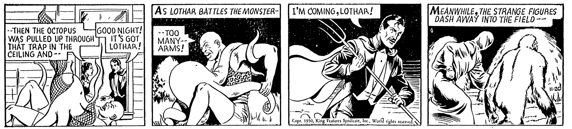 Line art OCR: MEANWHILETHE STRANGE FIGURES DASH AWAY INTO THE FIELO-- AS LOTHAR BATTLES THE MONSTER- I'M COMINGLOTHAR! --THEN THE OCTOPUS WAS PULLED UP THROUGH THÁT TRAP IN THE CEILING AND-- GOOD NIGHT! IT'S GOT LOTHAR! --TOO MANY-- ARMS! Copr. 1930Workd rights restrved.N MEANWHILETHE STRANGE FIGURES DASH AWAY INTO THE FIELO-- AS LOTHAR BATTLES THE MONSTER- I'M COMINGLOTHAR! --THEN THE OCTOPUS WAS PULLED UP THROUGH THÁT TRAP IN THE CEILING AND-- GOOD NIGHT! IT'S GOT LOTHAR! --TOO MANY-- ARMS! Copr. 1930King Features SyndicateWorkd rights restrved.N