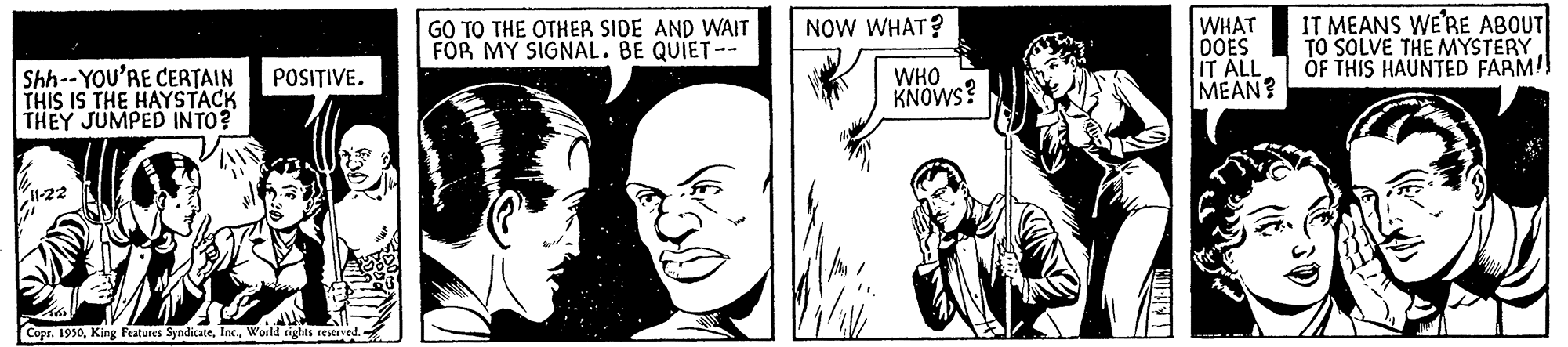 Organism OCR: GO TO THE OTHER SIDE AND WAIT FOR MY SIGNAL. BE QUIET-- NOW WHAT? Shh--YOU'RE CERTAIN THIS IS THE HAYSTACK THEY JUMPED INTO? WHAT DOES IT ALL MEAN? IT MEANS WE'RE ABOUT TO SOLVE THE MYSTERY ÓF THIS HAUNTED FARM! POSITIVE. WHO KNOWS? I1-22 Copr. 1950Inc. World rights restrved. GO TO THE OTHER SIDE AND WAIT FOR MY SIGNAL. BE QUIET-- NOW WHAT? Shh--YOU'RE CERTAIN THIS IS THE HAYSTACK THEY JUMPED INTO? WHAT DOES IT ALL MEAN? IT MEANS WE'RE ABOUT TO SOLVE THE MYSTERY ÓF THIS HAUNTED FARM! POSITIVE. WHO KNOWS? I1-22 Copr. 1950King Features SyndicateInc. World rights restrved.