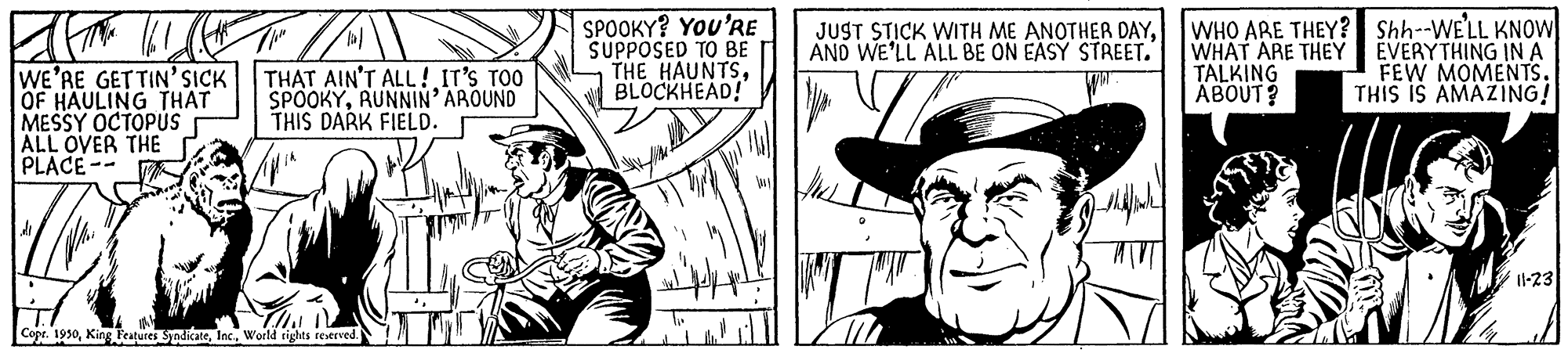Line OCR: SPOOKY? You'RE SUPPOSED TO BE THE HAUNTSBLOCKHEAD! WHO ARE THEY? Shh--WE'LL KNOW WHAT ARE THEY TALKING ÄBOUT? JUST STICK WITH ME ANOTHER DAYAND WE'LL ALL BE ON EASY STREET. WE'RE GET TIN'SICK OF HAULING THAT MESSY OCTOPUS ALL OVER THE PLACE-- THAT AIN'T ALL! IT'S TOO SPOOKYRUNNIN' AROUND THIS DARK FIELD. EVERYTHING INA FEW MOMENTS. THIS IS AMAZING! I-23 Copr. 1930World tigts reserved. SPOOKY? You'RE SUPPOSED TO BE THE HAUNTSBLOCKHEAD! WHO ARE THEY? Shh--WE'LL KNOW WHAT ARE THEY TALKING ÄBOUT? JUST STICK WITH ME ANOTHER DAYAND WE'LL ALL BE ON EASY STREET. WE'RE GET TIN'SICK OF HAULING THAT MESSY OCTOPUS ALL OVER THE PLACE-- THAT AIN'T ALL! IT'S TOO SPOOKYRUNNIN' AROUND THIS DARK FIELD. EVERYTHING INA FEW MOMENTS. THIS IS AMAZING! I-23 Copr. 1930Kin6 Peatures SndicateWorld tigts reserved.