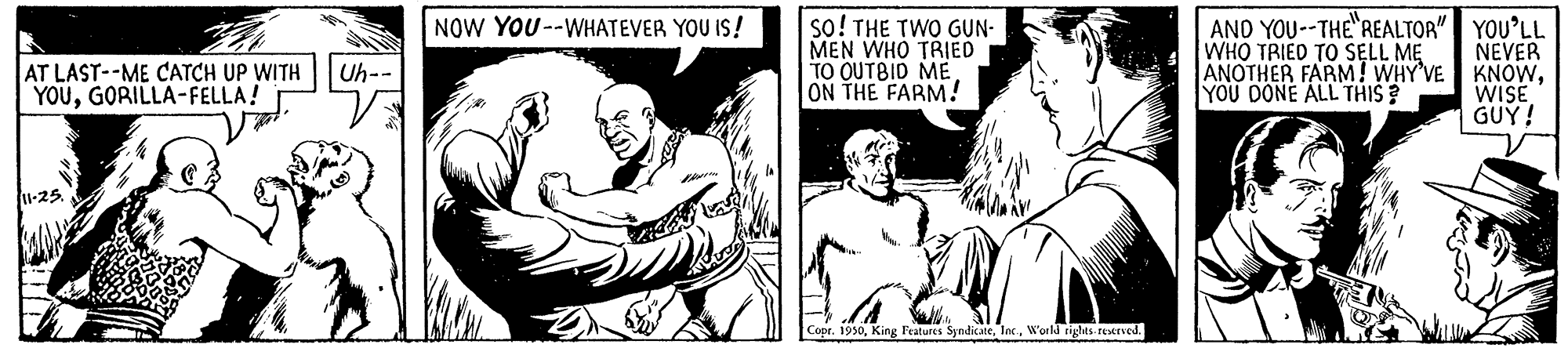 Chest OCR: AND YOU--THE REALTOR" YOU'LL NEVER KNOWWISE GUÝ! NOW YOU--WHATEVER YOU IS! AT LAST--ME CATCH UP WITH YOUGORILLA-FELLA! so! THE TWO GUN- MEN WHO TRIED TO OUTBID ME ON THE FARM! WHO TRIED TO SELL ME ANOTHER FARM! WHY'VE YOU DONE ALL THIS? Uh-- 1-25 Copr. 1950World rielts rexrned. AND YOU--THE REALTOR" YOU'LL NEVER KNOWWISE GUÝ! NOW YOU--WHATEVER YOU IS! AT LAST--ME CATCH UP WITH YOUGORILLA-FELLA! so! THE TWO GUN- MEN WHO TRIED TO OUTBID ME ON THE FARM! WHO TRIED TO SELL ME ANOTHER FARM! WHY'VE YOU DONE ALL THIS? Uh-- 1-25 Copr. 1950King Features SindikateWorld rielts rexrned.