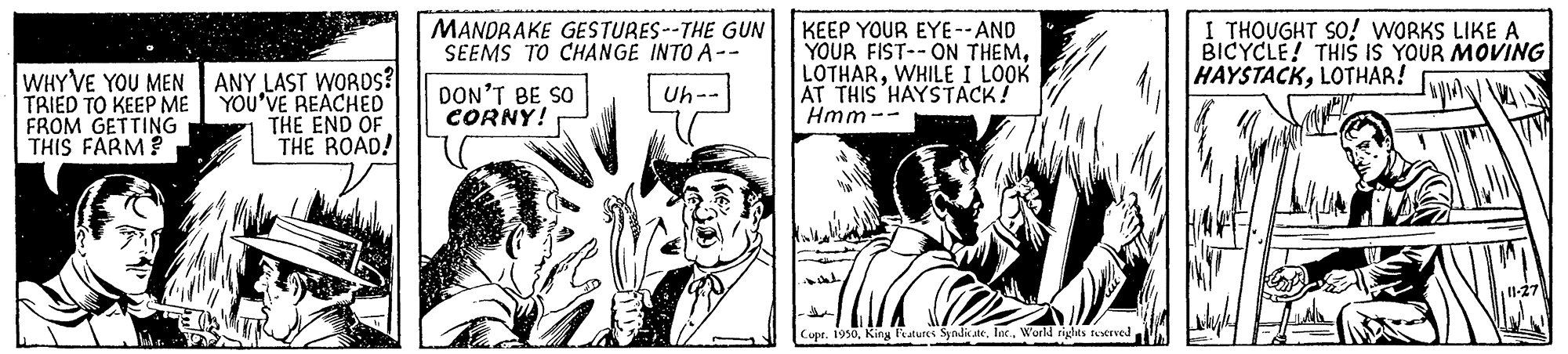 Fictional character OCR: WHY VE YOU MEN ANY LAST WORDS? TRIED TO KEEP ME FROM GETTING THIS FARM? MANDRAKE GESTURES--THE GUN SEEMS TO CHANGE INTO A-- KEEP YOUR EYE--AND YOUR FIST--ON THEMWHILE I LOOK AT THIS HAYSTACK! Hmm -- I THOUGHT SO! WORKS LIKE A BICYCLE! THIS IŠ YOUR MOVING HAYSTACKLOTHAR! DON'T BE SO CORNY! Uh-- YOU'VE REACHED THE END OF THE ROAD! Copr. 1950World rights ttrved WHY VE YOU MEN ANY LAST WORDS? TRIED TO KEEP ME FROM GETTING THIS FARM? MANDRAKE GESTURES--THE GUN SEEMS TO CHANGE INTO A-- KEEP YOUR EYE--AND YOUR FIST--ON THEMWHILE I LOOK AT THIS HAYSTACK! Hmm -- I THOUGHT SO! WORKS LIKE A BICYCLE! THIS IŠ YOUR MOVING HAYSTACKLOTHAR! DON'T BE SO CORNY! Uh-- YOU'VE REACHED THE END OF THE ROAD! Copr. 1950King atures SynditneWorld rights ttrved