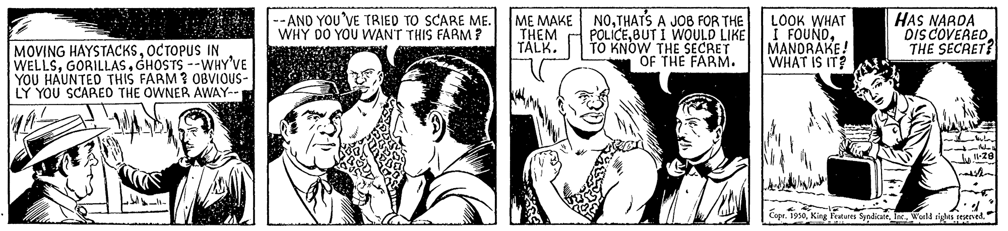 Cartoon OCR: ME MAKE NOTHATS A JOB FOR THE POLICEBUT I WOULD LIKE TO KNOW THE SECRET OF THE FARM. --AND YOU'VE TRIED TO SCARE ME. WHY DO YOU WANT THIS FARM ? LOOK WHAT I FOUNDMANORAKE! WHAT IS IT? HAS NARDA Dis COVERED THE SECRET? THEM TÁLK. MOVING HAYSTACKSOCTOPUS IN WELLSGHOSTS --WHY'VE YOU HAUNTED THIS FARM ? OBVIOUS- LY YOU SCAPRED THE OWNER AWAY-- Copr. 1930World siglas resened. ME MAKE NOTHATS A JOB FOR THE POLICEBUT I WOULD LIKE TO KNOW THE SECRET OF THE FARM. --AND YOU'VE TRIED TO SCARE ME. WHY DO YOU WANT THIS FARM ? LOOK WHAT I FOUNDMANORAKE! WHAT IS IT? HAS NARDA Dis COVERED THE SECRET? THEM TÁLK. MOVING HAYSTACKSOCTOPUS IN WELLSGHOSTS --WHY'VE YOU HAUNTED THIS FARM ? OBVIOUS- LY YOU SCAPRED THE OWNER AWAY-- Copr. 1930King Features SyndicateWorld siglas resened.