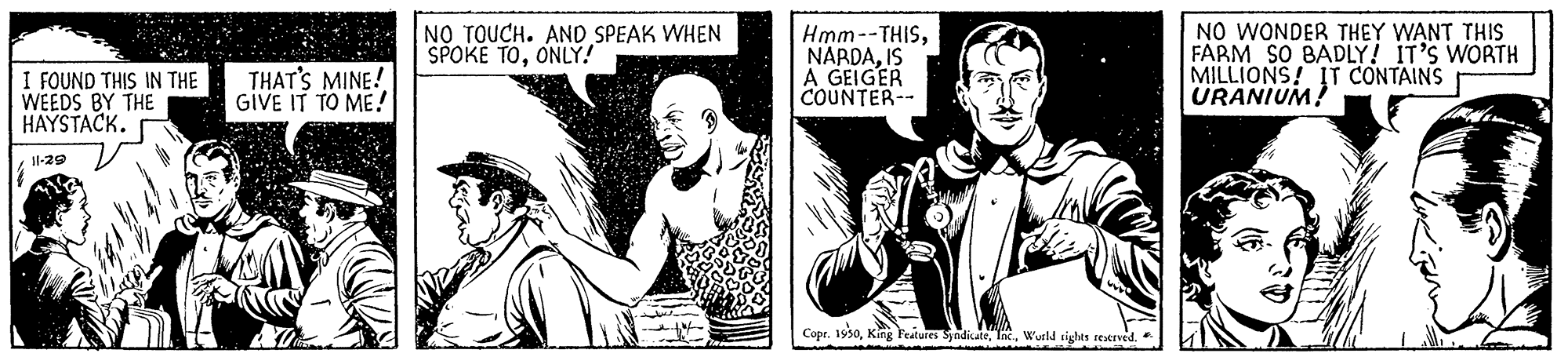 Design OCR: NO TOUCH. AND SPEAK WHEN SPOKE TOONLY! Hmm--THISIS A GEIGER COUNTER-- NO WONDER THEY WANT THIS FARM SO BADLY! IT'S WORTH MILLIONS! IT CONTAINS URANIUM! I FOUND THIS IN THE WEEDS BY THE HAYSTACK. THAT'S MINE! GIVE IT TO ME! 1-29 Copr. 1930Wurld sights restrved. NO TOUCH. AND SPEAK WHEN SPOKE TOONLY! Hmm--THISIS A GEIGER COUNTER-- NO WONDER THEY WANT THIS FARM SO BADLY! IT'S WORTH MILLIONS! IT CONTAINS URANIUM! I FOUND THIS IN THE WEEDS BY THE HAYSTACK. THAT'S MINE! GIVE IT TO ME! 1-29 Copr. 1930Kirg Features SydicateWurld sights restrved.