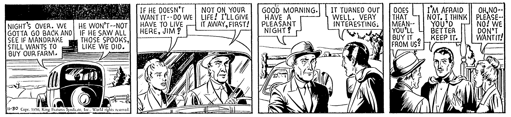 Line OCR: GOOD MORNING. HAVE A PLEASANT NIGHT? IT TUANEO Our WELL. VERY INTERESTING: I'M AFRAID OHNO-- IF HE DOESN'T WANT IT--DO WE LIFE! I'LL GIVE HAVE TO LIVE HEREJIM? NOT ON YOUR OOES THAT MEAN-- YOU'LL BUY IT FROM US? IT AWAYFIRST! NOT. I THINK PLEASE-- YOU'D NO! WE NIGHT'S OVER. WE GOTTA GO BACK AND IF HE SAW ALL SEE IF MANDRAKE ŠTILL WANTS TO BUY OUR FARM. HE WON'T--NOT BETTER DON'T WANTIT! KEEP IT. THOSE SPOOKSLIKE WE DID. 1-30 Copr. 1950Inc. W GOOD MORNING. HAVE A PLEASANT NIGHT? IT TUANEO Our WELL. VERY INTERESTING: I'M AFRAID OHNO-- IF HE DOESN'T WANT IT--DO WE LIFE! I'LL GIVE HAVE TO LIVE HEREJIM? NOT ON YOUR OOES THAT MEAN-- YOU'LL BUY IT FROM US? IT AWAYFIRST! NOT. I THINK PLEASE-- YOU'D NO! WE NIGHT'S OVER. WE GOTTA GO BACK AND IF HE SAW ALL SEE IF MANDRAKE ŠTILL WANTS TO BUY OUR FARM. HE WON'T--NOT BETTER DON'T WANTIT! KEEP IT. THOSE SPOOKSLIKE WE DID. 1-30 Copr. 1950King Fatures SyndicateInc. W