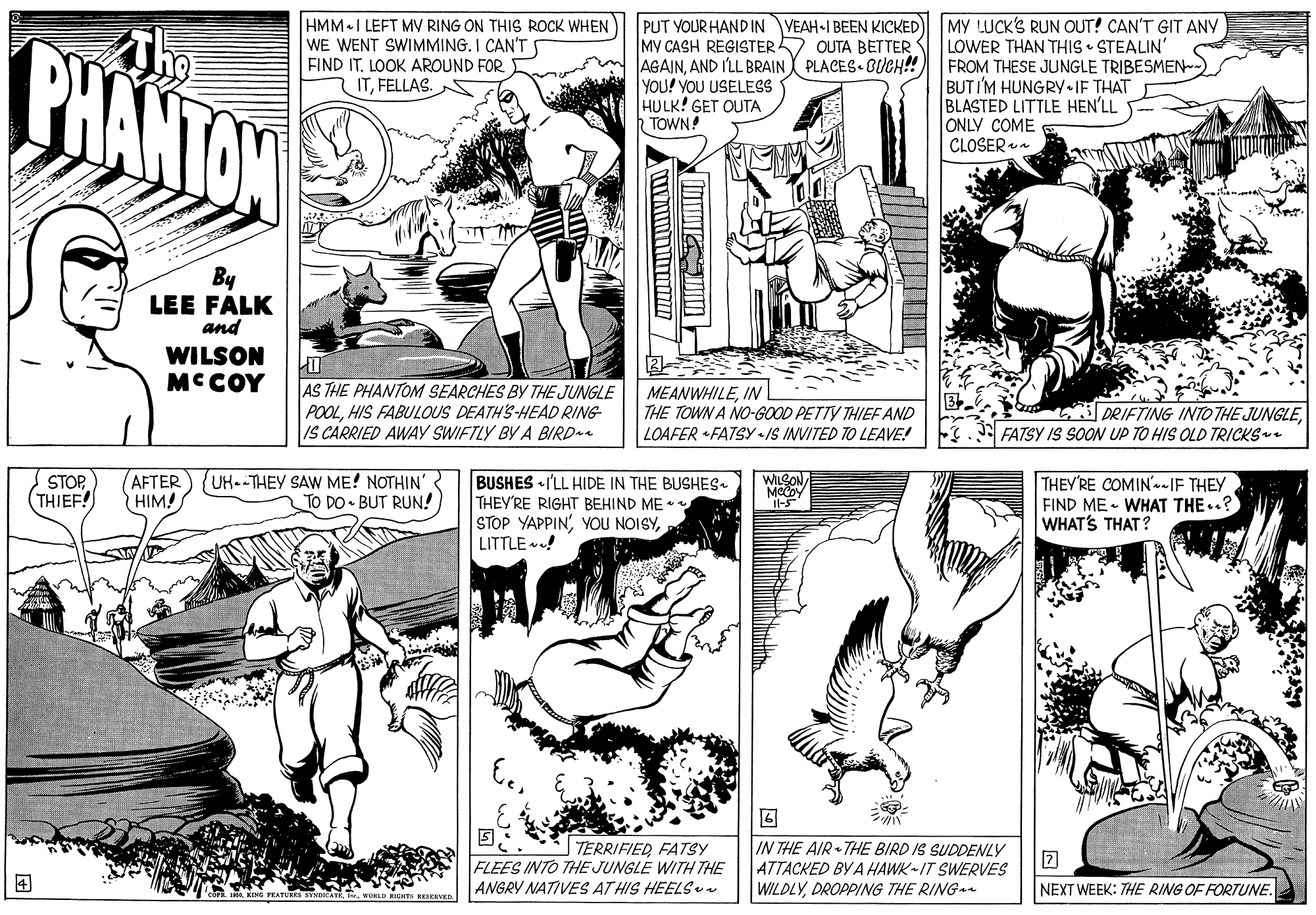 Art OCR: PHANTON HMM I LEFT MV RING ON THIS ROCK WHEN WE WENT SWIMMING. I CAN'T FIND IT. LOOK AROUND FOR ITFELLAS. PUT YOUR HAND IN VEAH-I BEEN KICKED MY LUCK'S RUN OUT! CAN'T GIT ANY My CASH REGISTER OUTA BETTER AGAINAND I'LL BRAIN PLACES BUCH! YOU! YOU USELESS HULK! GET OUTA RTOWN! LOWER THAN THIS • STEALIN' FROM THESE JUNGLE TRIBESMEN-) BUT I'M HUNGRY IF THAT BLASTED LITTLE HEN'LL ONLY COME CLOSER a By LEE FALK and WILSON MCCOY AS THE PHANTOM SEARCHES BY THE JUNGLE POOLHIS FABULOUS DEATH'S HEAD RING IS CARRIED AWAY SWIFTLY BY A BIRD.e MEANWHILEIN THE TOWN A NO-GOOD PETTY THIEF AND LOAFER +FATSY /S INVITED TO LEAVE! DRIFTING INTOTHE JUNGLEFATSY IS SOON UP TO HIS OLD TRICKS. STOP (THIEF! AFTER HIM! {UH--THEY SAW ME! NOTHIN' TO DO BUT RUN! BUSHES I'LL HIDE IN THE BUSHES. THEY'RE RIGHT BEHIND ME •* STOP YAPPIN'LITTLE ! THEY'RE COMIN'--IF THEY FIND ME • WHAT THE..? WHAT'S THAT ? WILSON Il- TERRIFIED FATSY FLEES INTO THE JUNGLE WITH THE ANGRY NATIVES AT HIS HEELS IN THE AIR THE BIRD IS SUDDENLY ATTACKED BY A HAWK-IT SWERVES WILDLYDROPPING THE RING ? NEXT WEEK: THE RING OF FORTUNE. RESERVED PHANTON HMM I LEFT MV RING ON THIS ROCK WHEN WE WENT SWIMMING. I CAN'T FIND IT. LOOK AROUND FOR ITFELLAS. PUT YOUR HAND IN VEAH-I BEEN KICKED MY LUCK'S RUN OUT! CAN'T GIT ANY My CASH REGISTER OUTA BETTER AGAINAND I'LL BRAIN PLACES BUCH! YOU! YOU USELESS HULK! GET OUTA RTOWN! LOWER THAN THIS • STEALIN' FROM THESE JUNGLE TRIBESMEN-) BUT I'M HUNGRY IF THAT BLASTED LITTLE HEN'LL ONLY COME CLOSER a By LEE FALK and WILSON MCCOY AS THE PHANTOM SEARCHES BY THE JUNGLE POOLHIS FABULOUS DEATH'S HEAD RING IS CARRIED AWAY SWIFTLY BY A BIRD.e MEANWHILEIN THE TOWN A NO-GOOD PETTY THIEF AND LOAFER +FATSY /S INVITED TO LEAVE! DRIFTING INTOTHE JUNGLEFATSY IS SOON UP TO HIS OLD TRICKS. STOP (THIEF! AFTER HIM! {UH--THEY SAW ME! NOTHIN' TO DO BUT RUN! BUSHES I'LL HIDE IN THE BUSHES. THEY'RE RIGHT BEHIND ME •* STOP YAPPIN'YOU NOISYLITTLE ! THEY'RE COMIN'--IF THEY FIND ME • WHAT THE..? WHAT'S THAT ? WILSON Il- TERRIFIED FATSY FLEES INTO THE JUNGLE WITH THE ANGRY NATIVES AT HIS HEELS IN THE AIR THE BIRD IS SUDDENLY ATTACKED BY A HAWK-IT SWERVES WILDLYDROPPING THE RING ? NEXT WEEK: THE RING OF FORTUNE. RESERVED