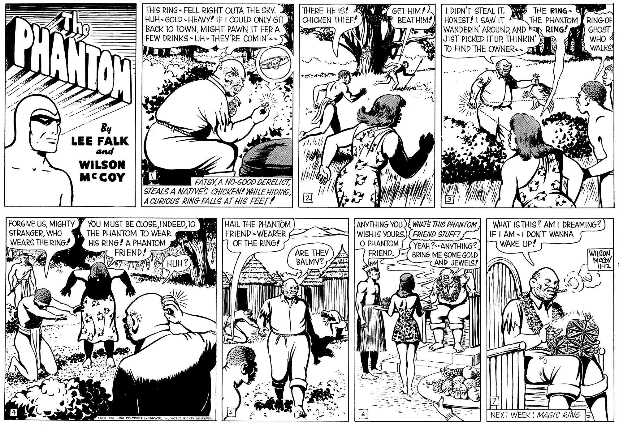 Style OCR: THERE HE IS! CHICKEN THIEF! THIS RING FELL RIGHT OUTA THE SKY. HUH• GOLD -HEAVY! IF I COULD ONLY GIT BACK TO TOWNMIGHT PAWN IT FER A FEW DRINKS • UH• THEY'RE COMIN' I DIDN'T STEAL ITTHE RING- HONEST! I SAW IT WANDERIN' AROUNDAND RING! JIST PICKED IT UPTHINKIN' TO FIND THE OWNER PHANTAN The GET HIM! BEATHIM! THE PHANTOM RING OF GHOST WHO WALKS resa By LEE FALK and WILSON MCCOY | FATSYA CURIOUS RING FALLS AT HIS FEET! FORGIVE USMIGHTY STRANGERWHO WEARS THE RING! YOU MUST BE CLOSETO THE PHANTOM TO WEAR HIS RING! A PHANTOM A FRIEND! TE(HUH? HAIL THE PHANTOM FRIEND WEARER OF THE RING! ANYTHING YOU{ WHATS THIS PHANTOM WISH IS YOURS){ FRIEND STUFF? O PHANTOM WHAT IS THIS? AM I DREAMING? IF I AM - I DON'T WANNA WAKE UP! YEAH?--ANYTHING? ARE THEV BALMY? FRIEND. WILSONBRING ME SOME GOLD 7 AND JEWELS! NEXT WEEK: MAGIC RING A c KI FEATU YNIATE. URLD RH EOKEYE THERE HE IS! CHICKEN THIEF! THIS RING FELL RIGHT OUTA THE SKY. HUH• GOLD -HEAVY! IF I COULD ONLY GIT BACK TO TOWNMIGHT PAWN IT FER A FEW DRINKS • UH• THEY'RE COMIN' I DIDN'T STEAL ITTHE RING- HONEST! I SAW IT WANDERIN' AROUNDAND RING! JIST PICKED IT UPTHINKIN' TO FIND THE OWNER PHANTAN The GET HIM! BEATHIM! THE PHANTOM RING OF GHOST WHO WALKS resa By LEE FALK and WILSON MCCOY | FATSYA NO-GOOD DERELICTSTEALS A NATIVES CHICKEN! WHILE HIDINGA CURIOUS RING FALLS AT HIS FEET! FORGIVE USMIGHTY STRANGERWHO WEARS THE RING! YOU MUST BE CLOSETO THE PHANTOM TO WEAR HIS RING! A PHANTOM A FRIEND! TE(HUH? HAIL THE PHANTOM FRIEND WEARER OF THE RING! ANYTHING YOU{ WHATS THIS PHANTOM WISH IS YOURS){ FRIEND STUFF? O PHANTOM WHAT IS THIS? AM I DREAMING? IF I AM - I DON'T WANNA WAKE UP! YEAH?--ANYTHING? ARE THEV BALMY? FRIEND. WILSONBRING ME SOME GOLD 7 AND JEWELS! NEXT WEEK: MAGIC RING A c KI FEATU YNIATE. URLD RH EOKEYE