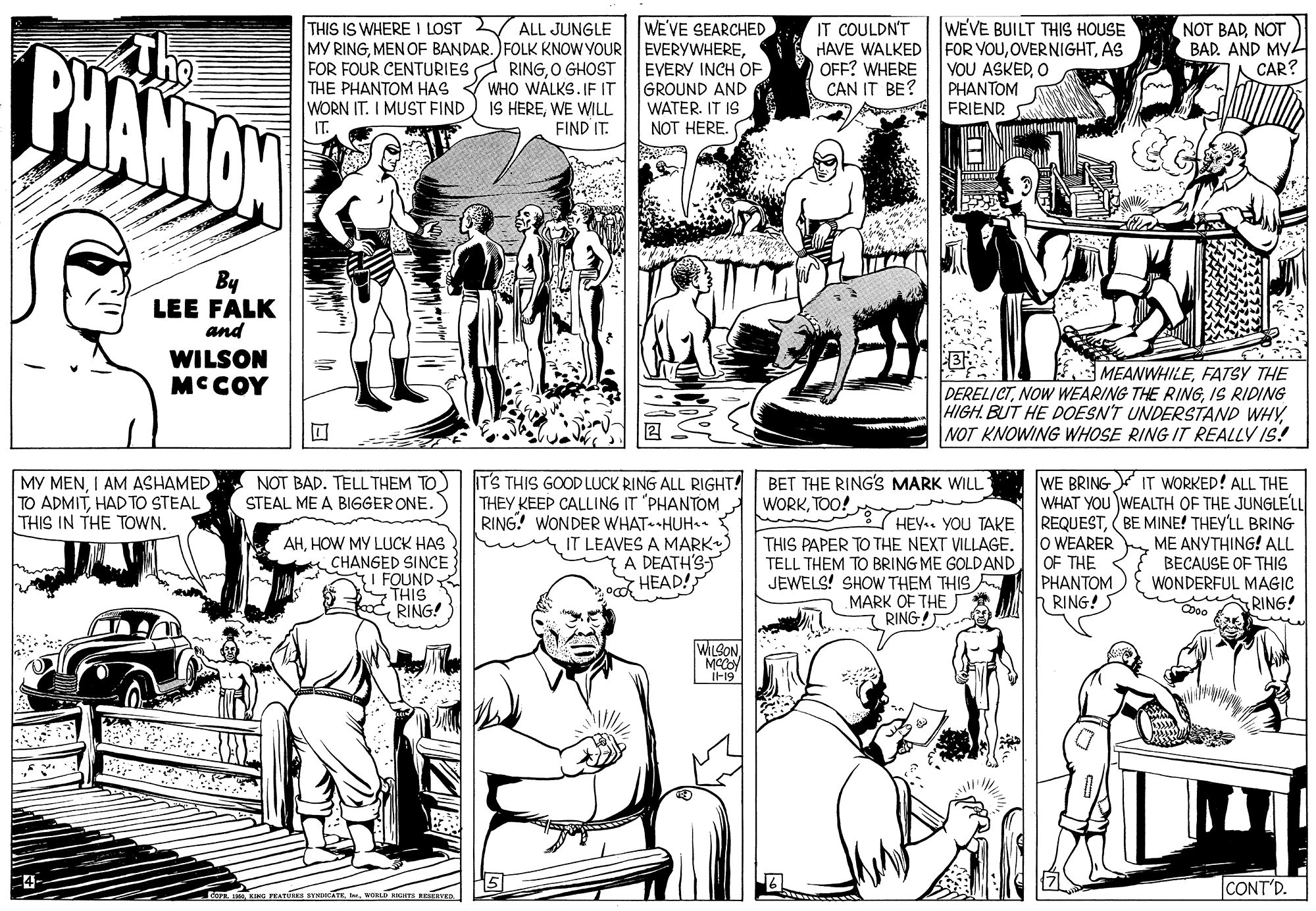 Line OCR: WE'VE SEARCHED MY RINGEVERY INCH OF GROUND AND WATER. IT IS NOT HERE. |WEVE BUILT THIS HOUSE IT COULDN'T HAVE WALKED| FOR YOUAS OFF? WHERE CAN IT BE? THIS IS WHERE I LOST V ALL JUNGLE NOT BADNOT BAD. AND MY4 CAR? BHANTON FOR FOUR CENTURIES A RINGO GHOST THE PHANTOM HAS WHO WÁLKS. IF IT IS HEREWE WILL FIND IT. YOU ASKEDO PHANTOM FRIEND WORN IT. I MUST FIND IT. By LEE FALK and WILSON MCCOY MEANWHILEFATSY THE DERELICTIS RIDING HIGH. BUT HE DOESN'T UNDERSTAND WHYNOT KNOWING WHOSE RING IT REALLY IS! MY MENI AM ASHAMED TO ADMITHAD TO STEAL THIS IN THE TOWN. NOT BAD. TELL THEM TO) IT'S THIS GOOD LUCK RING ALL RIGHT! THEY KEEP CALLING IT "PHANTOM RING! WONDER WHAT HUH IT LEAVES A MARK) {A DEATH'S o HEAD! BET THE RING'S MARK WILL WORKTOO! WE BRING IT WORKED! ALL THE WHAT YOU WEALTH OF THE JUNGLELL REQUEST(BE MINE! THEYLL BRING lO WEARER OF THE PHANTOM RING!S STEAL ME A BIGGER ONE. HEY.. YOU TAKE AHHOW MY LUCK HAS CHANGED SINCE I FOUND STHI RING! THIS PAPER TO THE NEXT VILLAGE. TELL THEM TO BRING ME GOLDAND JEWELS! SHOW THEM THIS MARK OF THE RING! ME ANYTHING! ALL BECAUSE OF THIS WONDERFUL MAGIC RING! WILSONIF19 CONT'D. WE'VE SEARCHED MY RINGMEN OF BANDAR. )FOLK KNOW YOUR EVERYWHEREEVERY INCH OF GROUND AND WATER. IT IS NOT HERE. |WEVE BUILT THIS HOUSE IT COULDN'T HAVE WALKED| FOR YOUAS OFF? WHERE CAN IT BE? THIS IS WHERE I LOST V ALL JUNGLE NOT BADNOT BAD. AND MY4 CAR? BHANTON FOR FOUR CENTURIES A RINGO GHOST THE PHANTOM HAS WHO WÁLKS. IF IT IS HEREWE WILL FIND IT. YOU ASKEDO PHANTOM FRIEND WORN IT. I MUST FIND IT. By LEE FALK and WILSON MCCOY MEANWHILEFATSY THE DERELICTNOW WEARING THE RINGIS RIDING HIGH. BUT HE DOESN'T UNDERSTAND WHYNOT KNOWING WHOSE RING IT REALLY IS! MY MENI AM ASHAMED TO ADMITHAD TO STEAL THIS IN THE TOWN. NOT BAD. TELL THEM TO) IT'S THIS GOOD LUCK RING ALL RIGHT! THEY KEEP CALLING IT "PHANTOM RING! WONDER WHAT HUH IT LEAVES A MARK) {A DEATH'S o HEAD! BET THE RING'S MARK WILL WORKTOO! WE BRING IT WORKED! ALL THE WHAT YOU WEALTH OF THE JUNGLELL REQUEST(BE MINE! THEYLL BRING lO WEARER OF THE PHANTOM RING!S STEAL ME A BIGGER ONE. HEY.. YOU TAKE AHHOW MY LUCK HAS CHANGED SINCE I FOUND STHI RING! THIS PAPER TO THE NEXT VILLAGE. TELL THEM TO BRING ME GOLDAND JEWELS! SHOW THEM THIS MARK OF THE RING! ME ANYTHING! ALL BECAUSE OF THIS WONDERFUL MAGIC RING! WILSONIF19 CONT'D.