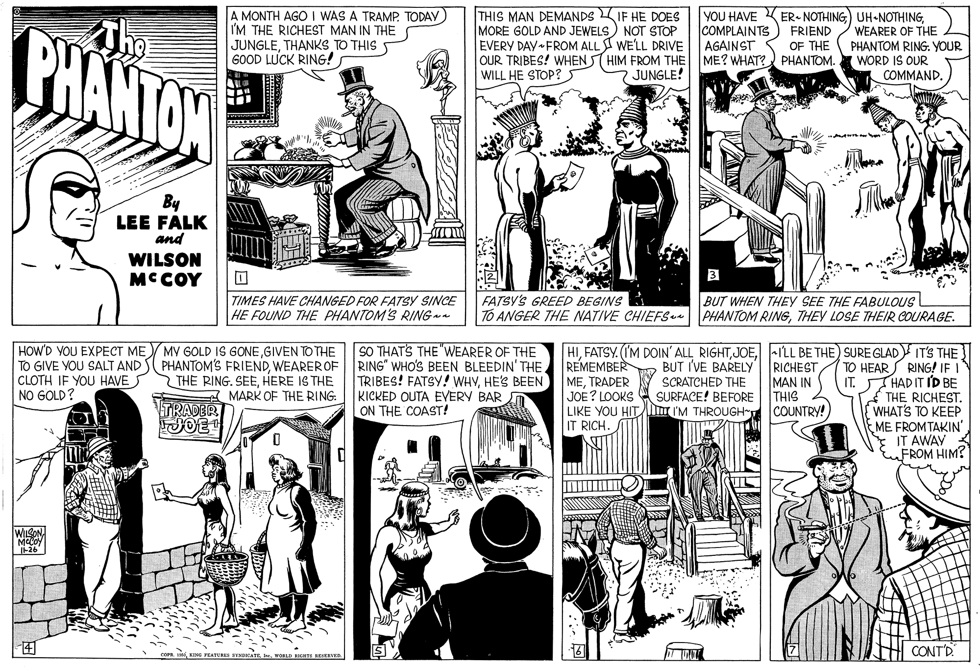 Mammal OCR: BHANTAN The A MONTH AGO I WAS A TRAMP. TODAY I'M THE RICHEST MAN IN THE JUNGLETHANKS TO THIS 60OD LUCK RING! THIS MAN DEMANDS IF HE DOES MORE GOLD AND JEWELS) NOT STOP EVERY DAY FROM ALL I WE'LL DRIVE OUR TRIBES! WHEN ST HIM FROM THE WILL HE STOP? YOU HAVE KER- NOTHINGCOMPLAINTS AGAINST ME? WHAT? PHANTOM. WEARER OF THE FRIEND OF THE PHANTOM RING. YOUR WORD IS OUR COMMAND. JUNGLE! By LEE FALK and WILSON MC COY TIMES HAVE CHANGED FOR FATSY SINCE HE FOUND THE PHANTOM'S RINGa FATSY'S GREED BEGINS TO ANGER THE NATIVE CHIEFSa PHANTOM RIGTHEY LOSE THEIR COURAGE. BUT WHEN THEY SEE THE FABULOUS HOW'D YOU EXPECT ME MV GOLD IS GONEGIVEN TO THE TO GIVE YOU SALT AND S PHANTOM'S FRIENDWEAREROF CLOTH IF YOU HAVES NO GOLD? SO THATS THE "WEARER OF THE RING" WHO'S BEEN BLEEDIN' THEHE'S BEEN KICKED OUTA EYERY BAR ON THE COAST! |HI-ILL BE THE) SURE GLAD IT'S THE RICHEST MAN IN THIS COUNTRY! REMEMBER METRADER JOE? LOOKS LIKE YOU HIT I'M THROUGH" IT RICH. BUT I'VE BARELY SCRATCHED THE SURFACE! BEFORE TO HEARS RING! IF I IT. THAD IT ID BE * THE RICHEST. WHAT'S TO KEEP ME FROMTAKIN' IT AWAY FROM HIM? THE RING. SEEHERE IS THE A MARK OF THE RING: TRADER JOE I-26 ? CONT'D WORLD BHANTAN The A MONTH AGO I WAS A TRAMP. TODAY I'M THE RICHEST MAN IN THE JUNGLETHANKS TO THIS 60OD LUCK RING! THIS MAN DEMANDS IF HE DOES MORE GOLD AND JEWELS) NOT STOP EVERY DAY FROM ALL I WE'LL DRIVE OUR TRIBES! WHEN ST HIM FROM THE WILL HE STOP? YOU HAVE KER- NOTHINGCOMPLAINTS AGAINST ME? WHAT? PHANTOM. WEARER OF THE FRIEND OF THE PHANTOM RING. YOUR WORD IS OUR COMMAND. JUNGLE! By LEE FALK and WILSON MC COY TIMES HAVE CHANGED FOR FATSY SINCE HE FOUND THE PHANTOM'S RINGa FATSY'S GREED BEGINS TO ANGER THE NATIVE CHIEFSa PHANTOM RIGTHEY LOSE THEIR COURAGE. BUT WHEN THEY SEE THE FABULOUS HOW'D YOU EXPECT ME MV GOLD IS GONEGIVEN TO THE TO GIVE YOU SALT AND S PHANTOM'S FRIENDWEAREROF CLOTH IF YOU HAVES NO GOLD? SO THATS THE "WEARER OF THE RING" WHO'S BEEN BLEEDIN' THETRIBES! FATSY! WHVHE'S BEEN KICKED OUTA EYERY BAR ON THE COAST! |HIFATSY. (IM DOIN' ALL RIGHT-ILL BE THE) SURE GLAD IT'S THE RICHEST MAN IN THIS COUNTRY! REMEMBER METRADER JOE? LOOKS LIKE YOU HIT I'M THROUGH" IT RICH. BUT I'VE BARELY SCRATCHED THE SURFACE! BEFORE TO HEARS RING! IF I IT. THAD IT ID BE * THE RICHEST. WHAT'S TO KEEP ME FROMTAKIN' IT AWAY FROM HIM? THE RING. SEEHERE IS THE A MARK OF THE RING: TRADER JOE I-26 ? CONT'D WORLD