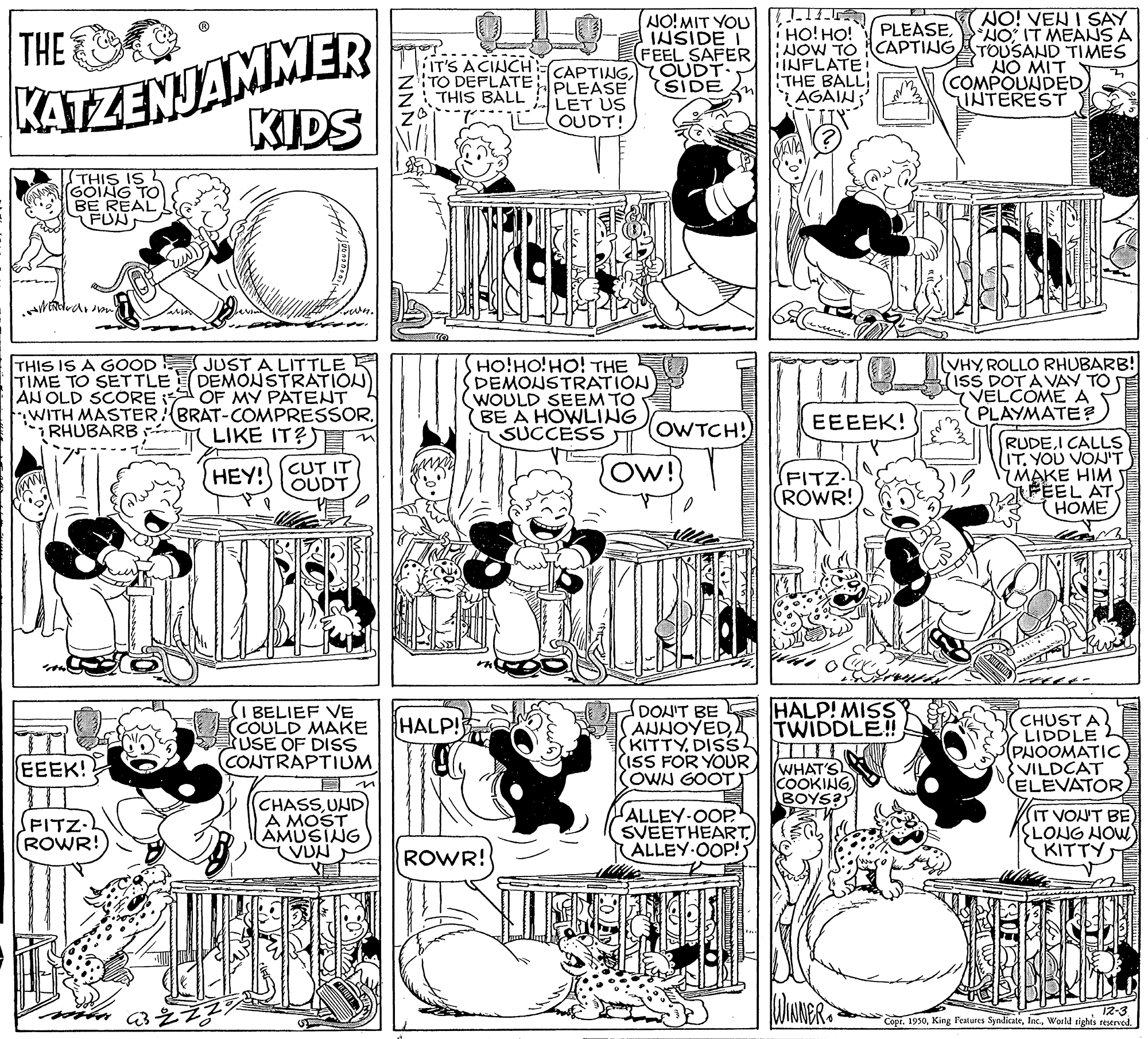Line OCR: NO!MIT YOU INSIDE I FEEL SAFER ACINCH-CAPTING OUDT. SIDE NO! VEN I SAY NO IT MEANS A KATZENJAMMER KIDS THE í HO! HO! PLEASEIT'S TO DEFLATEB THIS BALL PLEASE INFLATE! THE BALL AGAIN; JOW TO CAPTINGATOUSAND TIMES NO MIT COMPOUNDED INTEREST LET US OUDT! THIS IS GOING TO BE REAL FUN THIS IS A GOOD TIME TO SETTLE AN OLD SCORE WITH MASTER:(BRAT-COMPRESSOR. RHUBARB JUST A LITTLE DEMONSTRATION) OF MY PÁTENT HO!HO!HO! THE DEMONSTRATION WOULD SEEM TO (BE A HOWLING SUCCESS VHYROLLO RHUBARB! ISS DOT A VAY TO VELCOME A PLAYMATE? OWTCH! EEEEK! LIKE IT?S RUDEI CALLS IT. YOU VON'T MAKE HIM FEEL AT (HOME HEY!CUT IT OUDT Ow! (FITZ- ROWR! (I BELIEF VE COULD MAKE USE OF DISS (CONTRAPTIUM DONIT BE ANNOYEDKITTY DISS (ISS FOR YOUR OWN GOOTT HALP! MISS TWIDDLE! CHUST A LIDDLE (PHOOMATIC VILDCAT ELEVATOR HALP! WHAT'S COOKING BOYS? EEEK! SFITZ. ROWR! CHASSUND A MOST AMUSING VUN ALLEY-OOP SVEETHEART) ALLEY-OOP! IT VON'T BE SLONG HOW KITTY ROWR! 12-3 Copr. 1930World righis restrved. 3012 NO!MIT YOU INSIDE I FEEL SAFER ACINCH-CAPTING OUDT. SIDE NO! VEN I SAY NO IT MEANS A KATZENJAMMER KIDS THE í HO! HO! PLEASEIT'S TO DEFLATEB THIS BALL PLEASE INFLATE! THE BALL AGAIN; JOW TO CAPTINGATOUSAND TIMES NO MIT COMPOUNDED INTEREST LET US OUDT! THIS IS GOING TO BE REAL FUN THIS IS A GOOD TIME TO SETTLE AN OLD SCORE WITH MASTER:(BRAT-COMPRESSOR. RHUBARB JUST A LITTLE DEMONSTRATION) OF MY PÁTENT HO!HO!HO! THE DEMONSTRATION WOULD SEEM TO (BE A HOWLING SUCCESS VHYROLLO RHUBARB! ISS DOT A VAY TO VELCOME A PLAYMATE? OWTCH! EEEEK! LIKE IT?S RUDEI CALLS IT. YOU VON'T MAKE HIM FEEL AT (HOME HEY!CUT IT OUDT Ow! (FITZ- ROWR! (I BELIEF VE COULD MAKE USE OF DISS (CONTRAPTIUM DONIT BE ANNOYEDKITTY DISS (ISS FOR YOUR OWN GOOTT HALP! MISS TWIDDLE! CHUST A LIDDLE (PHOOMATIC VILDCAT ELEVATOR HALP! WHAT'S COOKING BOYS? EEEK! SFITZ. ROWR! CHASSUND A MOST AMUSING VUN ALLEY-OOP SVEETHEART) ALLEY-OOP! IT VON'T BE SLONG HOW KITTY ROWR! 12-3 Copr. 1930King Features SyndicateWorld righis restrved. 3012