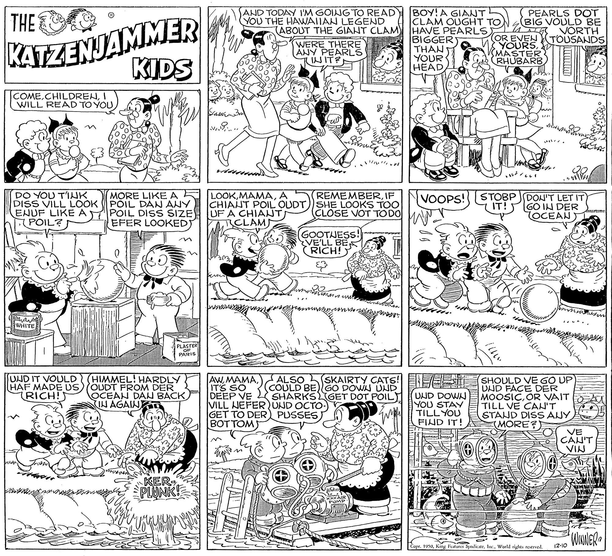 Line OCR: THE SAND TODAY I'M GOING TO READ YOU THE HAWAIIAN LEGEND BOY!A GIANT CLAM OUGHT TO (ABOUT THE GIANT CLAM HAVE PEARLS) PEARLS DOT BIG VOULD BE VORTH TOUSANDS KATZENJAMMER KIDS WERE THERE ANY PEARLŠ NIT? BIGGER THAN YOUR HEAD (OR EVEN YOURS SMASTER RHUBARB COMEI WILL READ TO YOU DO YOU T'IHK DISS VILL LOOK ENUF LIKE A POIL? MORE LIKEAE PÕIL DÁN ANY POIL DISS SIZE EFER LOOKED LOOKA CHIANT POIL OUDT))SHE LOOKS TOO UF A CHIANT RICLAM REMEMBERIF VOOPS! CLOSE VOT TO DO MAN- STOBP JDON'T LET IT GO IN DER TOCEAN GOOTJESS! VE'LL BE RICH! WHITE PLASTER PARIS (HIMMEL! HARDLY HAF MADE US)OUDT FROM DER OCEAN DAN BACK IN AGAIND UND IT VOULD AWITS SO DEEP VE VILL NEFERUND OCTO:) GET TO DER PUSSES) BOTTOM) SKAIRTY CATS! ES SHOULD VE GO UP UND FACE DER MOOSICOR VAIT TILL VE CAH'T STAND DISS ANY (MORE?) ALSO (COULD BE)GO DOWN UND SHARKSLGET DOT POIL RICH!) UND DOWN YOU STAY TILL YOU FIND IT! VE CAN'T VIN in KERPLUNK Copehtc.. World tights teerved. 12-10 THE SAND TODAY I'M GOING TO READ YOU THE HAWAIIAN LEGEND BOY!A GIANT CLAM OUGHT TO (ABOUT THE GIANT CLAM HAVE PEARLS) PEARLS DOT BIG VOULD BE VORTH TOUSANDS KATZENJAMMER KIDS WERE THERE ANY PEARLŠ NIT? BIGGER THAN YOUR HEAD (OR EVEN YOURS SMASTER RHUBARB COMEI WILL READ TO YOU DO YOU T'IHK DISS VILL LOOK ENUF LIKE A POIL? MORE LIKEAE PÕIL DÁN ANY POIL DISS SIZE EFER LOOKED LOOKA CHIANT POIL OUDT))SHE LOOKS TOO UF A CHIANT RICLAM REMEMBERIF VOOPS! CLOSE VOT TO DO MAN- STOBP JDON'T LET IT GO IN DER TOCEAN GOOTJESS! VE'LL BE RICH! WHITE PLASTER PARIS (HIMMEL! HARDLY HAF MADE US)OUDT FROM DER OCEAN DAN BACK IN AGAIND UND IT VOULD AWITS SO DEEP VE VILL NEFERUND OCTO:) GET TO DER PUSSES) BOTTOM) SKAIRTY CATS! ES SHOULD VE GO UP UND FACE DER MOOSICOR VAIT TILL VE CAH'T STAND DISS ANY (MORE?) ALSO (COULD BE)GO DOWN UND SHARKSLGET DOT POIL RICH!) UND DOWN YOU STAY TILL YOU FIND IT! VE CAN'T VIN in KERPLUNK CopeKing Patures Syndicatehtc.. World tights teerved. 12-10