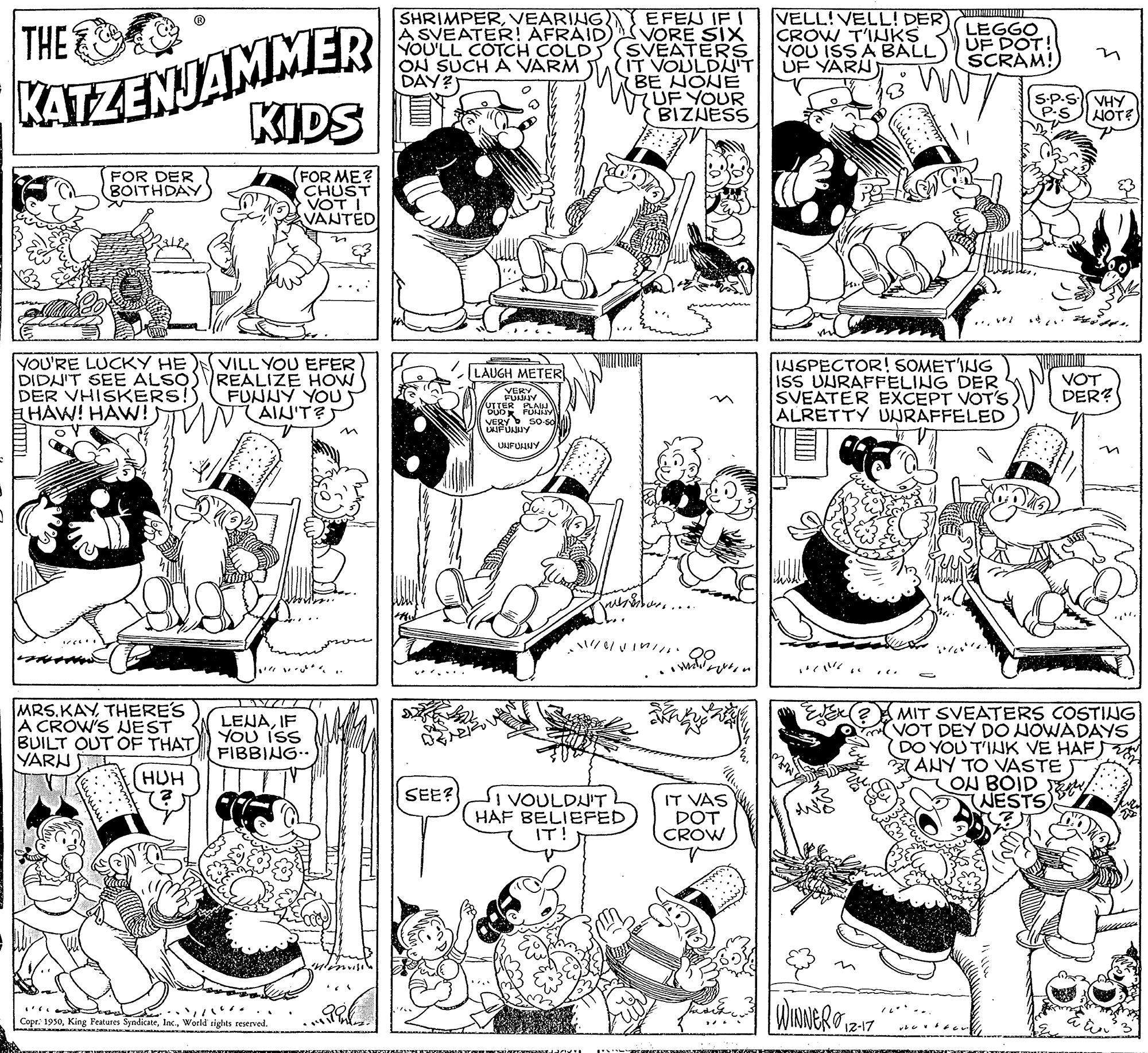 Style OCR: EFEN IF I VORE SIX YOU'LL COTCH COLD SVEATERS IT VOULDNIT BE NONE UF YOUR BIZNESS SHRIMPERVEARING. A SVEATER! AFRAID VELL!VELL! DER CROW T'INKS YOU ISSA BALL UF YARN) KATZENJAMMER KIDS DR THE LEGGO UF DOT! SCRAM! ON SUCH A VARM DAY? S-P. P.S VHY HOTE FOR ME? CHUST VOT I VANTED FOR DER BOITHDAY in -.. YOU'RE LUCKY HE DIDNIT SEE ALSO DER VHISKERS!) HAW! HAWN! VILL YOU EFER REALIZE HOW FUNNY YOU AIN'T?S INSPECTOR! SOMETING ISS UURAFFELING DER SVEATER EXCEPT VOT'S ALRETTY UNRAFFELED ZLAUGH METER VOT DER? VERY so so UIJFULUY in MRS.KAYTHERE'S A CROW'S NEST BUILT OUT OF THAT YARN MIT SVEATERS COSTING VOT DEY DO NOWADAYS DO YOU T'INK VE HAF) ZANY TO VASTET ON BOID t NESTS LEJAIF YOU iss FIBBING.. (HUH SEE? I VOULDU'T HAF BELIEFED IT! IT VAS DOT CROW Copr: 1950World sights reserved. EFEN IF I VORE SIX YOU'LL COTCH COLD SVEATERS IT VOULDNIT BE NONE UF YOUR BIZNESS SHRIMPERVEARING. A SVEATER! AFRAID VELL!VELL! DER CROW T'INKS YOU ISSA BALL UF YARN) KATZENJAMMER KIDS DR THE LEGGO UF DOT! SCRAM! ON SUCH A VARM DAY? S-P. P.S VHY HOTE FOR ME? CHUST VOT I VANTED FOR DER BOITHDAY in -.. YOU'RE LUCKY HE DIDNIT SEE ALSO DER VHISKERS!) HAW! HAWN! VILL YOU EFER REALIZE HOW FUNNY YOU AIN'T?S INSPECTOR! SOMETING ISS UURAFFELING DER SVEATER EXCEPT VOT'S ALRETTY UNRAFFELED ZLAUGH METER VOT DER? VERY so so UIJFULUY in MRS.KAYTHERE'S A CROW'S NEST BUILT OUT OF THAT YARN MIT SVEATERS COSTING VOT DEY DO NOWADAYS DO YOU T'INK VE HAF) ZANY TO VASTET ON BOID t NESTS LEJAIF YOU iss FIBBING.. (HUH SEE? I VOULDU'T HAF BELIEFED IT! IT VAS DOT CROW Copr: 1950King Features SyndicateWorld sights reserved.
