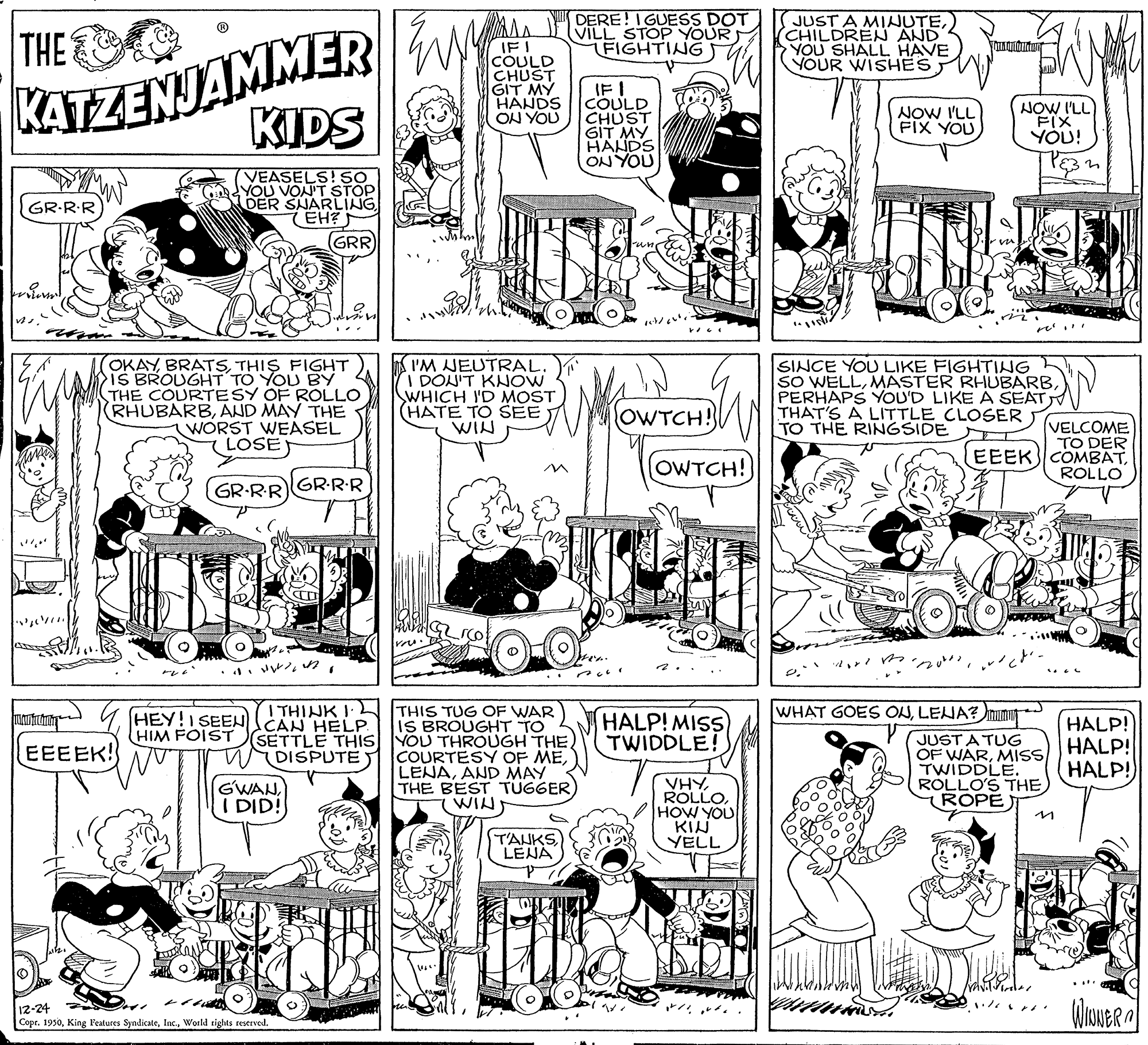 Font OCR: DERE! IGUESS DOT VILL STOP YOUR FIGHTING JUST A MINUTE) (CHILDREN AND YOU SHALL HAVE YOUR WISHES KATZENJAMMER KIDS THE IF! COULD CHUST GIT MY HANDS ON YOU IF I COULD CHUST GIT MY HANDS ON YOU NOW I'LL FIX YOU! NOW I'LL FIX YOU (VEASELS! SO YOU VON'T STOP DER SNARLING (EH? GRR GR-RR wilem OKAYTHIS FIGHT IS BROUGHT TO YOU BY THE COURTESY OF ROLLO (RHUBARBAND MAY THE WORST WEASEL LOSE I'M JEUTRAL. I DON'T KNOW SWHICH ID MOST (HATE TO SEE WIN SINCE YOU LIKE FIGHTING SO WELLPERHAPS YOU'D LIKE A SEAT THAT'S A LITTLE CLOSER TO THE RINGSIDE OWTCH! (VELCOME TO DER EEEK COMBATROLLO (OWTCH! GR-RR GR-R-R ?* I THINK I ITHIS TUG OF WAR IS BROUGHT TO SETTLE THIS YOU THROUGH THE. COURTESY OF MEAND MAY THE BEST TUGGER WIN WHAT GOES ONLENA? mimu HEY!I SEEN CAN HELP HIM FOIST HALP! MISS) TWIDDLE! JUST A TUG OF WARMISS TWIDDLE. RÓLLO'S THE (ROPE) HALP! HALP! HALP! EEEEK! DISPUTE GWANI DID! VHYHOW YOU KIN YELL in T'AUKS LENA 12-24 CoprWorld rights restrved * ?? DERE! IGUESS DOT VILL STOP YOUR FIGHTING JUST A MINUTE) (CHILDREN AND YOU SHALL HAVE YOUR WISHES KATZENJAMMER KIDS THE IF! COULD CHUST GIT MY HANDS ON YOU IF I COULD CHUST GIT MY HANDS ON YOU NOW I'LL FIX YOU! NOW I'LL FIX YOU (VEASELS! SO YOU VON'T STOP DER SNARLING (EH? GRR GR-RR wilem OKAYTHIS FIGHT IS BROUGHT TO YOU BY THE COURTESY OF ROLLO (RHUBARBAND MAY THE WORST WEASEL LOSE I'M JEUTRAL. I DON'T KNOW SWHICH ID MOST (HATE TO SEE WIN SINCE YOU LIKE FIGHTING SO WELLMASTER RHUBARBPERHAPS YOU'D LIKE A SEAT THAT'S A LITTLE CLOSER TO THE RINGSIDE OWTCH! (VELCOME TO DER EEEK COMBATROLLO (OWTCH! GR-RR GR-R-R ? * I THINK I ITHIS TUG OF WAR IS BROUGHT TO SETTLE THIS YOU THROUGH THE. COURTESY OF MEAND MAY THE BEST TUGGER WIN WHAT GOES ONLENA? mimu HEY!I SEEN CAN HELP HIM FOIST HALP! MISS) TWIDDLE! JUST A TUG OF WARMISS TWIDDLE. RÓLLO'S THE (ROPE) HALP! HALP! HALP! EEEEK! DISPUTE GWANI DID! VHYHOW YOU KIN YELL in T'AUKS LENA 12-24 CoprKing Features SyndicateWorld rights restrved * ? ?