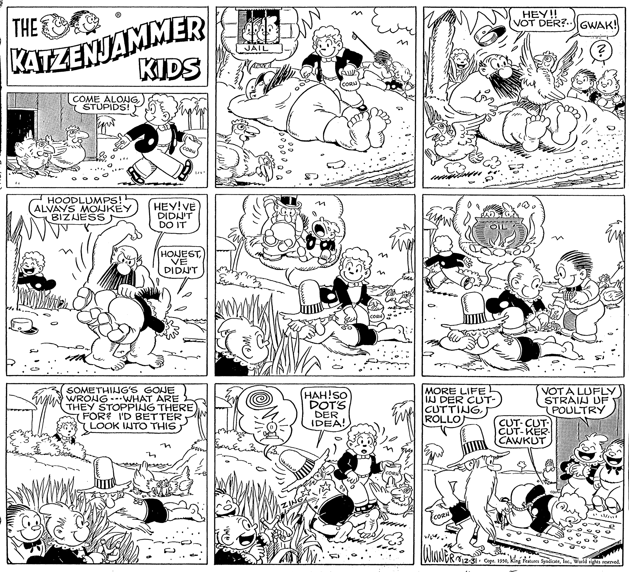 Style OCR: KATZENJAMMER KIDS THE HEY!! VOT DER?..IGWAK! COME ALONGSTUPIDS! HOODLUMP! ALVAYS MOUKEY BIZNESS HEY! VE DIDN'T DO IT HOJESTDIDN'T SOMETHING'S GONE MUN WRONG--WHAT ARE THEY STOPPING THERE S FOR? I'D BETTER LOOK INTO THIS HAH!SO DOT'S DER IDEA! MORE LIFE IN DER CUT- CUTTINGROLLO VOTA LUFLY STRAIH UF POULTRY CUT- CUT- CUT-KER- CAWKUT in CORH ... R12-31. Cope. 1950World rights reserved. KATZENJAMMER KIDS THE HEY!! VOT DER?..IGWAK! COME ALONGSTUPIDS! HOODLUMP! ALVAYS MOUKEY BIZNESS HEY! VE DIDN'T DO IT HOJESTDIDN'T SOMETHING'S GONE MUN WRONG--WHAT ARE THEY STOPPING THERE S FOR? I'D BETTER LOOK INTO THIS HAH!SO DOT'S DER IDEA! MORE LIFE IN DER CUT- CUTTINGROLLO VOTA LUFLY STRAIH UF POULTRY CUT- CUT- CUT-KER- CAWKUT in CORH ... R12-31. Cope. 1950king Features SyndicateWorld rights reserved.