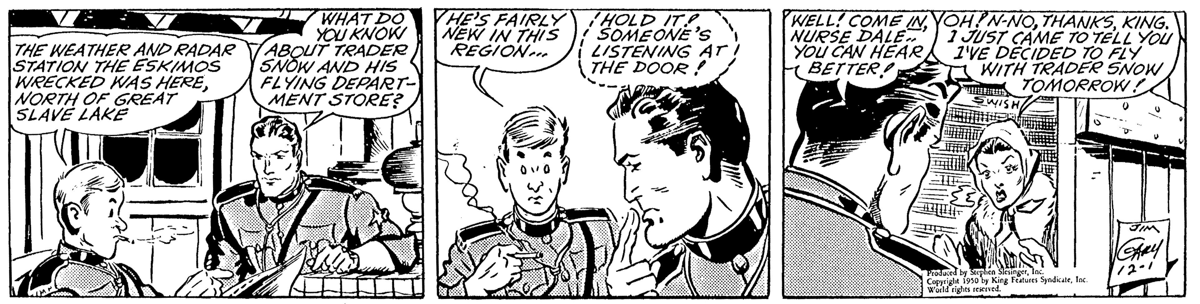 Font OCR: THE WEATHER AND RADAR STATION THE ESKIMOS WRECKED WAS HERENORTH OF GREAT SLAVE LAKE WHAT DO YOU KNOW ABOUT TRADER SNOW AND HIS FLYING DEPART- MENT STORE? THE'S FAIRLY NEW IN THIS REGION HOLD IT SOMEONE'S LISTENING AT! THE DOOR! WELL! COME IN YOH!N-NOKING. NURSE DALE 1 JUST CAME TO TELL YOU YOU CAN HEAR I'VE DECIDED TO FLY BETTER WITH TRADER SNOW TOMORROW! SWISHI WENDENTE HOM Praduced right 1950 w King Features SyndicateInc. world rights reserved. Shay 12-1 THE WEATHER AND RADAR STATION THE ESKIMOS WRECKED WAS HERENORTH OF GREAT SLAVE LAKE WHAT DO YOU KNOW ABOUT TRADER SNOW AND HIS FLYING DEPART MENT STORE ? THE'S FAIRLY NEW IN THIS REGION HOLD IT SOMEONE'S LISTENING AT ! THE DOOR ! WELL ! COME IN YOH ! N - NOKING . NURSE DALE 1 JUST CAME TO TELL YOU YOU CAN HEAR I'VE DECIDED TO FLY BETTER WITH TRADER SNOW TOMORROW ! SWISHI WENDENTE HOM Praduced right 1950 w King Features SyndicateInc. world rights reserved . Shay 12-1
