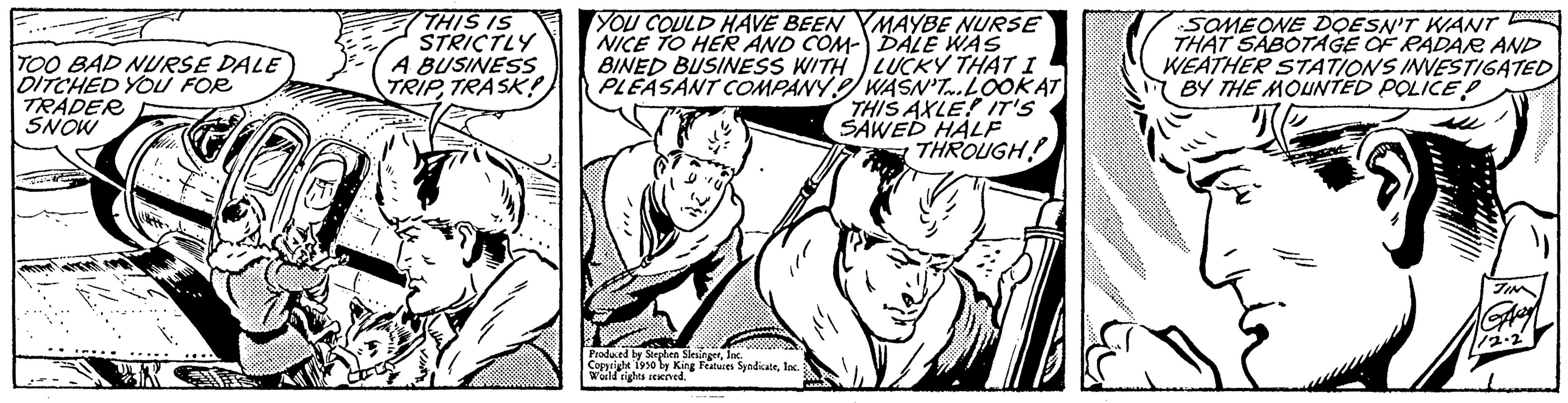 Comic book OCR: TOO BAD NURSE DALE DITCHED YOU FOR TRADER SNOW F THIS IS STRICTLY A BUSINESS TRIP TRASK YOU COULD HAVE BEEN YMAYBE NURSE NICE TO HER AND COM- DALE WAS BINED BUSINESS WITH LUCKY THAT I PLEASANT COMPANY WASN'T... LOOK AT THIS AXLE! IT'S SAWED HALF THROUGH! Produced by Stephen S Copyright 1930 by King Features SyndicateInc. Wild rights reserved. SOMEONE DOESN'T WANT THAT SABOTAGE OF RADAR AND WEATHER STATIONS INVESTIGATED BY THE MOUNTED POLICE P TOO BAD NURSE DALE DITCHED YOU FOR TRADER SNOW F THIS IS STRICTLY A BUSINESS TRIP TRASK YOU COULD HAVE BEEN YMAYBE NURSE NICE TO HER AND COM- DALE WAS BINED BUSINESS WITH LUCKY THAT I PLEASANT COMPANY WASN'T ... LOOK AT THIS AXLE ! IT'S SAWED HALF THROUGH ! Produced by Stephen S Copyright 1930 by King Features SyndicateInc. Wild rights reserved . SOMEONE DOESN'T WANT THAT SABOTAGE OF RADAR AND WEATHER STATIONS INVESTIGATED BY THE MOUNTED POLICE P