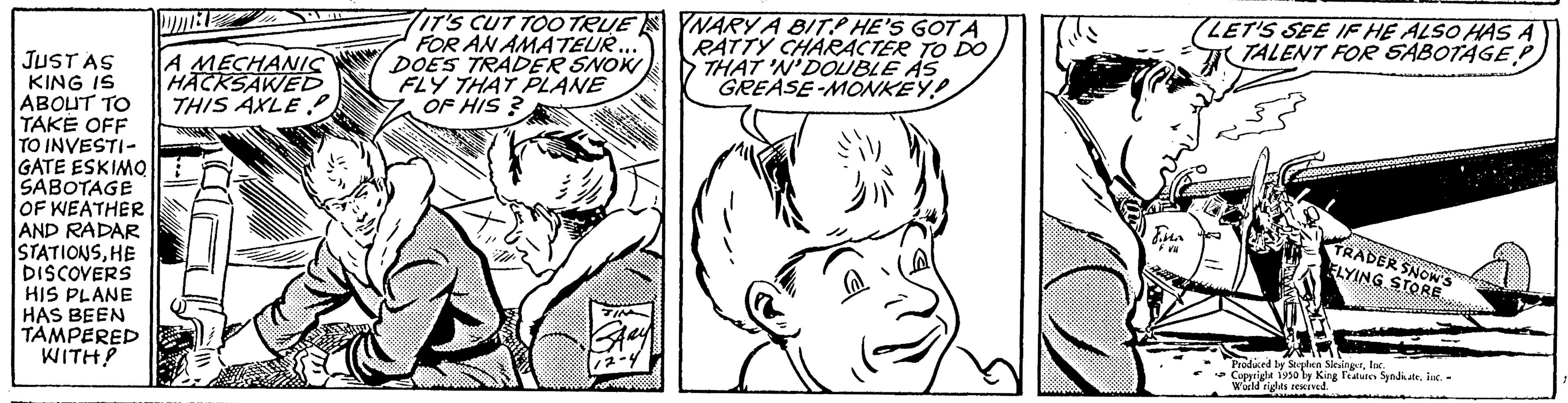 Human OCR: JUST AS KING IS ABOUT TO TAKE OFF TO INVESTI- GATE ESKIMO SABOTAGE OF WEATHER AND RADAR STATIONSHE DISCOVERS HIS PLANE HAS BEEN TAMPERED WITH? DUINE A MECHANIC HACKSAWED THIS AXLE G IT'S CUT TOO TRUE FOR AN AMATEUR. DOES TRADER SNOW FLY THAT PLANE OF HIS? YNARY A BIT HE'S GOT A RATTY CHARACTER TO DO THAT 'N'DOUBLE AS GREASE-MONKEY! LET'S SEE IF HE ALSO HAS A TALENT FOR SABOTAGE TRADER SNOWS ELYING STORE Produced by Stephen SiesingerIn Copyright 1950 by King Features Syndicateinc. - World rights red vi JUST AS KING IS ABOUT TO TAKE OFF TO INVESTI GATE ESKIMO SABOTAGE OF WEATHER AND RADAR STATIONSHE DISCOVERS HIS PLANE HAS BEEN TAMPERED WITH ? DUINE A MECHANIC HACKSAWED THIS AXLE G IT'S CUT TOO TRUE FOR AN AMATEUR . DOES TRADER SNOW FLY THAT PLANE OF HIS ? YNARY A BIT HE'S GOT A RATTY CHARACTER TO DO THAT ' N'DOUBLE AS GREASE - MONKEY ! LET'S SEE IF HE ALSO HAS A TALENT FOR SABOTAGE TRADER SNOWS ELYING STORE Produced by Stephen SiesingerIn Copyright 1950 by King Features Syndicateinc . - World rights red vi