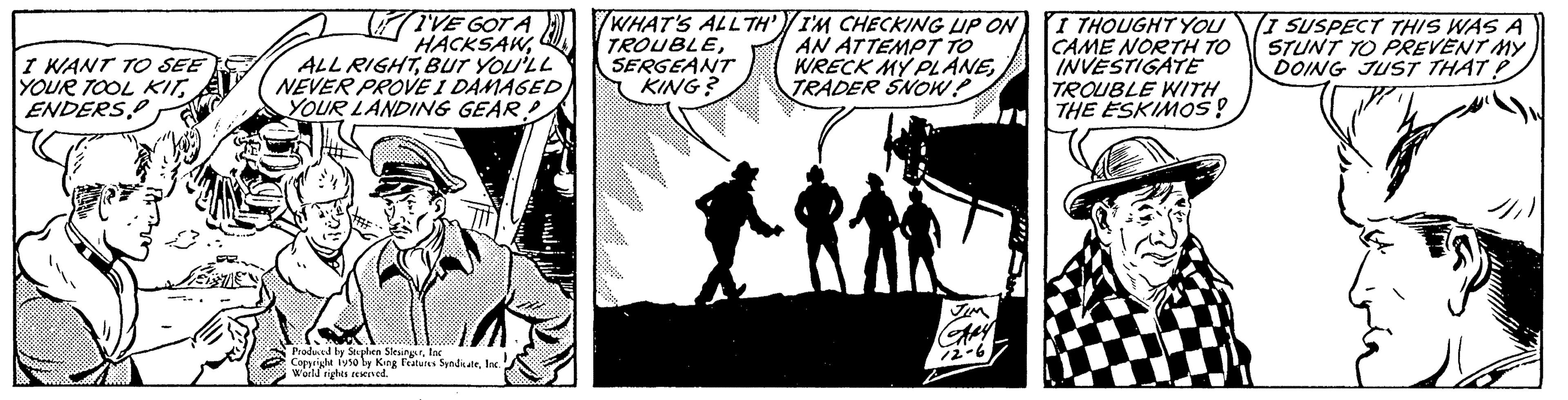 Comics OCR: I WANT TO SEE YOUR TOOL KITENDERS I'VE GOT A HACKSAWBUT YOU'LL NEVER PROVE I DAMAGED) YOUR LANDING GEAR Produced by Stephen SleuingarInc Copyright 1950 by King Features SyndicateInc. World rights reserved. WHAT'S ALLTH' TROUBLESERGEANT KING? I'M CHECKING UP ON AN ATTEMPT TO WRECK MY PLANETRADER SNOW? JIM GARY I THOUGHT YOU CAME NORTH TO INVESTIGATE TROUBLE WITH THE ESKIMOS! (I SUSPECT THIS WAS A STUNT TO PREVENT MY DOING JUST THAT? I WANT TO SEE YOUR TOOL KITENDERS I'VE GOT A HACKSAWALL RIGHTBUT YOU'LL NEVER PROVE I DAMAGED ) YOUR LANDING GEAR Produced by Stephen SleuingarInc Copyright 1950 by King Features SyndicateInc. World rights reserved . WHAT'S ALLTH ' TROUBLESERGEANT KING ? I'M CHECKING UP ON AN ATTEMPT TO WRECK MY PLANETRADER SNOW ? JIM GARY I THOUGHT YOU CAME NORTH TO INVESTIGATE TROUBLE WITH THE ESKIMOS ! ( I SUSPECT THIS WAS A STUNT TO PREVENT MY DOING JUST THAT ?