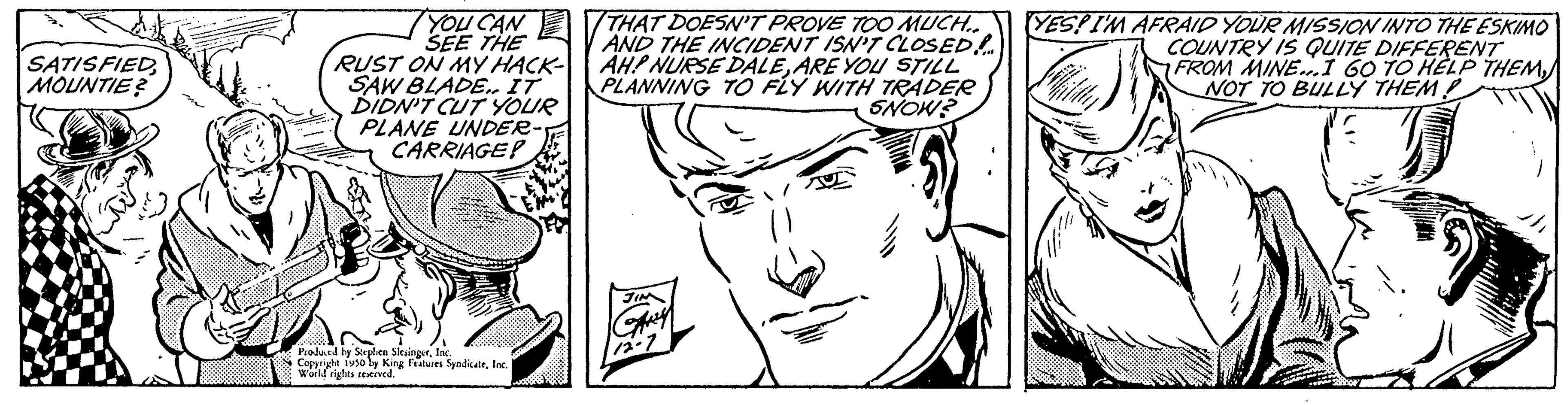 White OCR: SATISFIED MOUNTIE? YOU CAN SEE THE RUST ON MY HACK- SAW BLADE.. IT DIDN'T CUT YOUR PLANE UNDER CARRIAGE? Produced by Seeplen SilesingerInc. Coppryde 1950 by King Features SyndicateInd World rights reserved. THAT DOESN'T PROVE TOO MUCH... AND THE INCIDENT ISN'T CLOSED! AH! NURSE DALEARE YOU STILL PLANNING TO FLY WITH TRADER SNOW? YES! I'M AFRAID YOUR MISSION INTO THE ESKIMO COUNTRY IS QUITE DIFFERENT FROM MINE...I 60 TO HELP THEMNOT TO BULLY THEM SATISFIED MOUNTIE ? YOU CAN SEE THE RUST ON MY HACK SAW BLADE .. IT DIDN'T CUT YOUR PLANE UNDER CARRIAGE ? Produced by Seeplen SilesingerInc. Coppryde 1950 by King Features SyndicateInd World rights reserved . THAT DOESN'T PROVE TOO MUCH ... AND THE INCIDENT ISN'T CLOSED ! AH ! NURSE DALEARE YOU STILL PLANNING TO FLY WITH TRADER SNOW ? YES ! I'M AFRAID YOUR MISSION INTO THE ESKIMO COUNTRY IS QUITE DIFFERENT FROM MINE ... I 60 TO HELP THEMNOT TO BULLY THEM