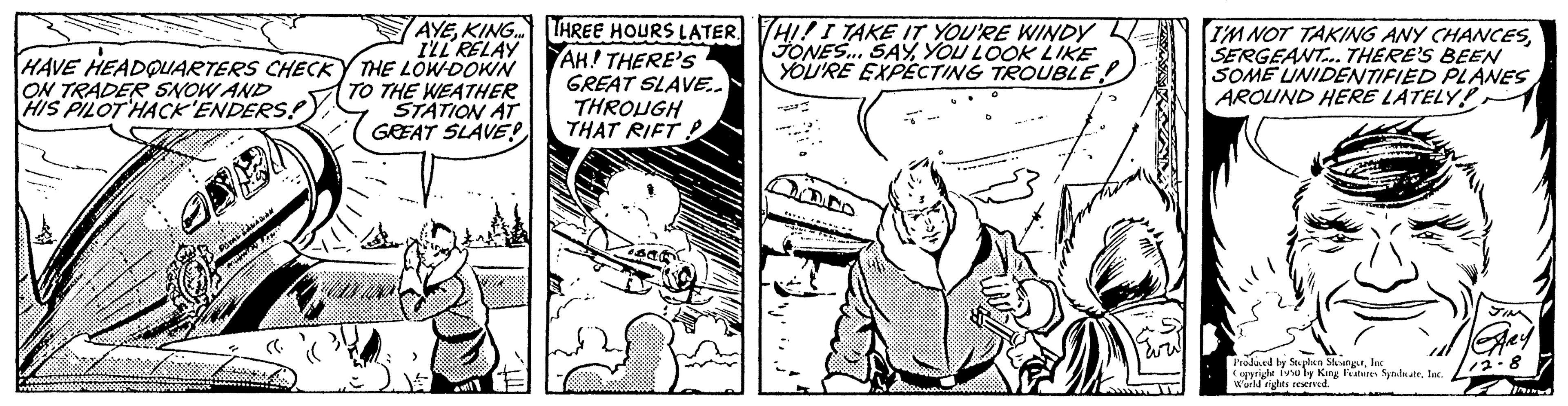 Publication OCR: AYEKING... I'LL RELAY HAVE HEADQUARTERS CHECKY THE LOW-DOWN ON TRADER SNOW AND HIS PILOT HACK'ENDERS! TO THE WEATHER STATION AT GREAT SLAVE! THREE HOURS LATER AH! THERE'S GREAT SLAVE.. THROUGH THAT RIFT! HI! I TAKE IT YOU'RE WINDY JONES... SAYYOU LOOK LIKE YOU'RE EXPECTING TROUBLE. Com I'M NOT TAKING ANY CHANCESSERGEANT... THERE'S BEEN SOME UNIDENTIFIED PLANES AROUND HERE LATELY! Produced by Stephen SlangurInc Copyright (soby King Features SpalateInc. !World rights reserved. AYEKING ... I'LL RELAY HAVE HEADQUARTERS CHECKY THE LOW - DOWN ON TRADER SNOW AND HIS PILOT HACK'ENDERS ! TO THE WEATHER STATION AT GREAT SLAVE ! THREE HOURS LATER AH ! THERE'S GREAT SLAVE .. THROUGH THAT RIFT ! HI ! I TAKE IT YOU'RE WINDY JONES ... SAYYOU LOOK LIKE YOU'RE EXPECTING TROUBLE . Com I'M NOT TAKING ANY CHANCESSERGEANT ... THERE'S BEEN SOME UNIDENTIFIED PLANES AROUND HERE LATELY ! Produced by Stephen SlangurInc Copyright ( soby King Features SpalateInc. ! World rights reserved .
