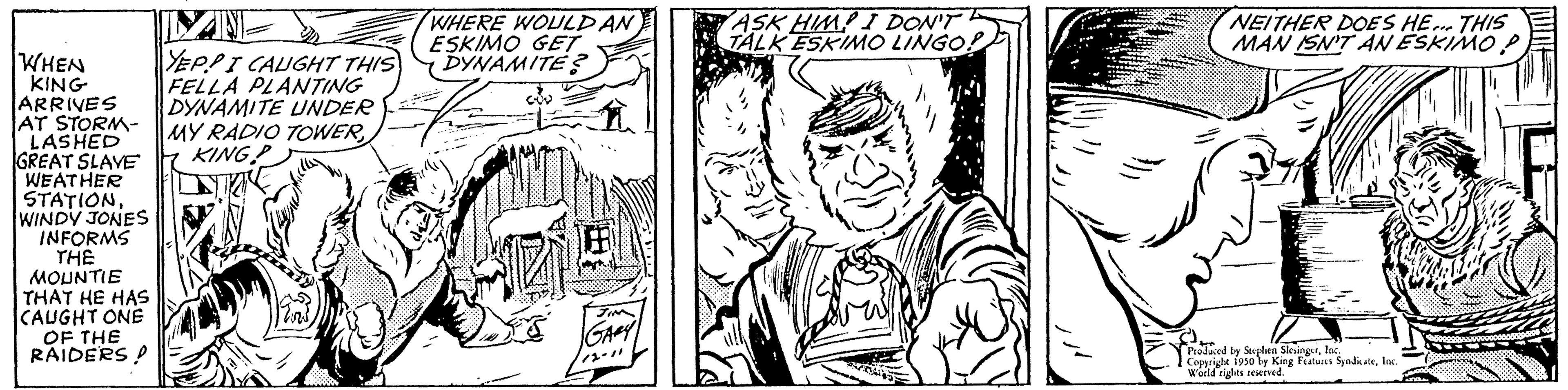 Mammal OCR: WHEN KING ARRIVES AT STORM- I LASHED GREAT SLAVE WEATHER STATION WINDY JONES INFORMS THE MOUNTIE THAT HE HAS CAUGHT ONE OF THE RAIDERS A ILY INT YEPPI CAUGHT THIS FELLA PLANTING DYNAMITE UNDER MY RADIO TOWERKING P WHERE WOULD AN ESKIMO GET DYNAMITE? JINE Jang JIM GARY ASK HIMP I DON'T TALK ESKIMO LINGO! NEITHER DOES HE... THIS MAN ISN'T AN ESKIMO P Produced by Stephen SlesingerIn Copyright 1950 by King Features SyndicateInc. World rights reserved WHEN KING ARRIVES AT STORM I LASHED GREAT SLAVE WEATHER STATION WINDY JONES INFORMS THE MOUNTIE THAT HE HAS CAUGHT ONE OF THE RAIDERS A ILY INT YEPPI CAUGHT THIS FELLA PLANTING DYNAMITE UNDER MY RADIO TOWERKING P WHERE WOULD AN ESKIMO GET DYNAMITE ? JINE Jang JIM GARY ASK HIMP I DON'T TALK ESKIMO LINGO ! NEITHER DOES HE ... THIS MAN ISN'T AN ESKIMO P Produced by Stephen SlesingerIn Copyright 1950 by King Features SyndicateInc. World rights reserved