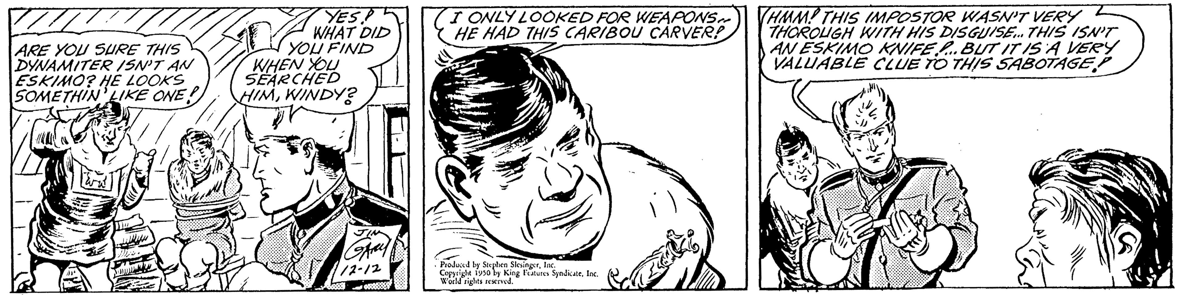 Style OCR: ARE YOU SURE THIS DYNAMITER ISN'T AN ESKIMO? HE LOOKS SOMETHIN LIKE ONE! b F B YES! WHAT DID YOU FIND WHEN YOU SEARCHED HIMWINDY? (I ONLY LOOKED FOR WEAPONS. HE HAD THIS CARIBOU CARVER! Produced by Stephen SlesingerInc. Copyright tyso by King Features SyndicateInc. World rights reserved. HMM! THIS IMPOSTOR WASN'T VERY THOROUGH WITH HIS DISGUISE... THIS ISN'T AN ESKIMO KNIFE...BUT IT IS A VERY VALUABLE CLUE TO THIS SABOTAGE ARE YOU SURE THIS DYNAMITER ISN'T AN ESKIMO ? HE LOOKS SOMETHIN LIKE ONE ! b F B YES ! WHAT DID YOU FIND WHEN YOU SEARCHED HIMWINDY ? ( I ONLY LOOKED FOR WEAPONS . HE HAD THIS CARIBOU CARVER ! Produced by Stephen SlesingerInc. Copyright tyso by King Features SyndicateInc. World rights reserved . HMM ! THIS IMPOSTOR WASN'T VERY THOROUGH WITH HIS DISGUISE ... THIS ISN'T AN ESKIMO KNIFE ... BUT IT IS A VERY VALUABLE CLUE TO THIS SABOTAGE
