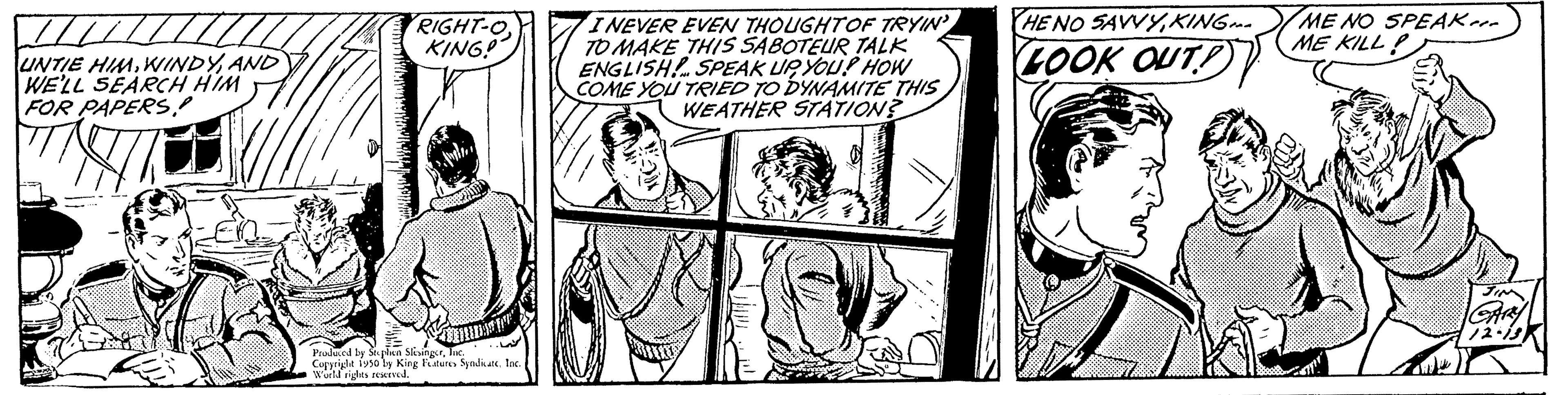 Parallel OCR: UNTIE HIMAND WE'LL SEARCH HIM FOR PAPERS! RIGHT-OKING! Cam od by Sophan SingerInc. Copyrighe fuso by King Futuns Syndicate. Ino World rights reserved. I NEVER EVEN THOUGHT OF TRYIN' TO MAKE THIS SABOTEUR TALK ENGLISH! SPEAK UP YOU! HOW COME YOU TRIED TO DYNAMITE THIS WEATHER STATION? HE NO SAVVYKING LOOK OUT! ME NO SPEAK ME KILL UNTIE HIMAND WE'LL SEARCH HIM FOR PAPERS! RIGHT - OKING ! Cam od by Sophan SingerInc. Copyrighe fuso by King Futuns Syndicate . Ino World rights reserved . I NEVER EVEN THOUGHT OF TRYIN ' TO MAKE THIS SABOTEUR TALK ENGLISH ! SPEAK UP YOU ! HOW COME YOU TRIED TO DYNAMITE THIS WEATHER STATION ? HE NO SAVVYKING LOOK OUT ! ME NO SPEAK ME KILL