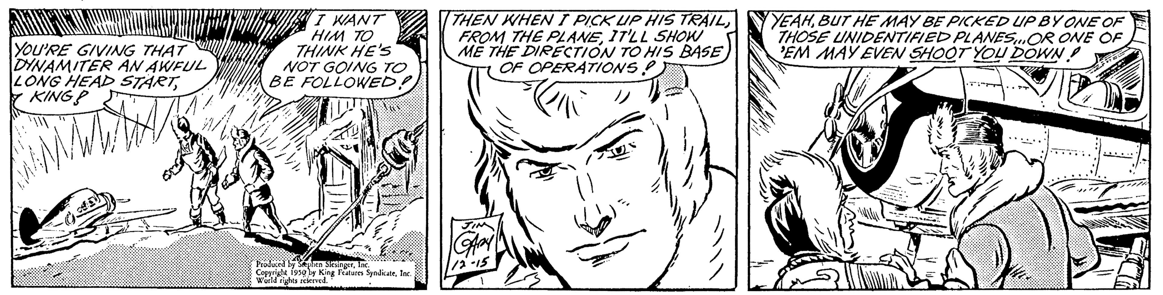 White OCR: YOU'RE GIVING THAT DINAMITER AN AWFUL LONG HEAD STARTKING? I WANT HIM TO THINK HE'S NOT GOING TO BE FOLLOWED! Flat Produced by then itiner Copyright 1950 World rights singerin Features SyndicateInc. THEN WHEN I PICK UP HIS TRAILIT'LL SHOW ME THE DIRECTION TO HIS BASE OF OPERATIONS->11 YEAHBUT HE MAY BE PICKED UP BY ONE OF THOSE UNIDENTIFIED PLANES OR ONE OF EM MAY EVEN SHOOT YOU DOWN! YOU'RE GIVING THAT DINAMITER AN AWFUL LONG HEAD STARTKING ? I WANT HIM TO THINK HE'S NOT GOING TO BE FOLLOWED ! Flat Produced by then itiner Copyright 1950 World rights singerin Features SyndicateInc. THEN WHEN I PICK UP HIS TRAILFROM THE PLANEIT'LL SHOW ME THE DIRECTION TO HIS BASE OF OPERATIONS- > 11 YEAHBUT HE MAY BE PICKED UP BY ONE OF THOSE UNIDENTIFIED PLANES OR ONE OF EM MAY EVEN SHOOT YOU DOWN !