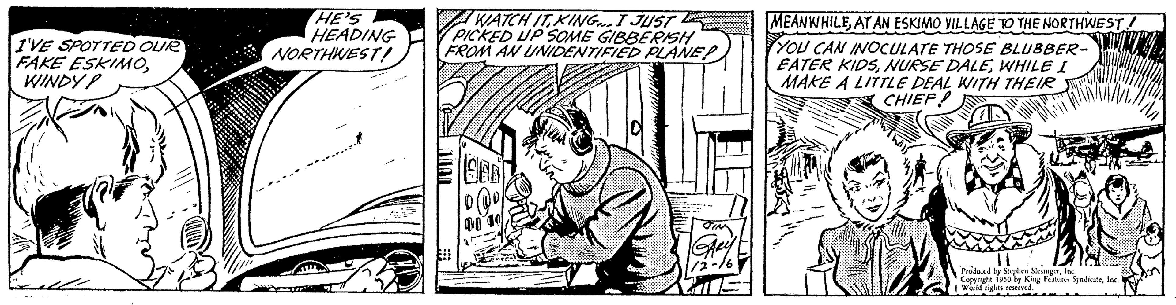 Illustration OCR: I'VE SPOTTED OUR FAKE ESKIMOWINDY! HE'S HEADING NORTHWEST! WATCH IT KING. I JUST PICKED UP SOME GIBBERISH FROM AN UNIDENTIFIED PLANE! 1966) MEANWHILEAT AN ESKIMO VILLAGE TO THE NORTHWEST! YOU CAN INOCULATE THOSE BLUBBER- EATER KIDSWHILE I MAKE A LITTLE DEAL WITH THEIR CHIEF? 11 Produced by Sophen Slevinglac Copyrighe 1950 by King Fees SyndicateIn 1 Waild rights reserved. I'VE SPOTTED OUR FAKE ESKIMOWINDY ! HE'S HEADING NORTHWEST ! WATCH IT KING . I JUST PICKED UP SOME GIBBERISH FROM AN UNIDENTIFIED PLANE ! 1966 ) MEANWHILEAT AN ESKIMO VILLAGE TO THE NORTHWEST ! YOU CAN INOCULATE THOSE BLUBBER EATER KIDSNURSE DALEWHILE I MAKE A LITTLE DEAL WITH THEIR CHIEF ? 11 Produced by Sophen Slevinglac Copyrighe 1950 by King Fees SyndicateIn 1 Waild rights reserved .