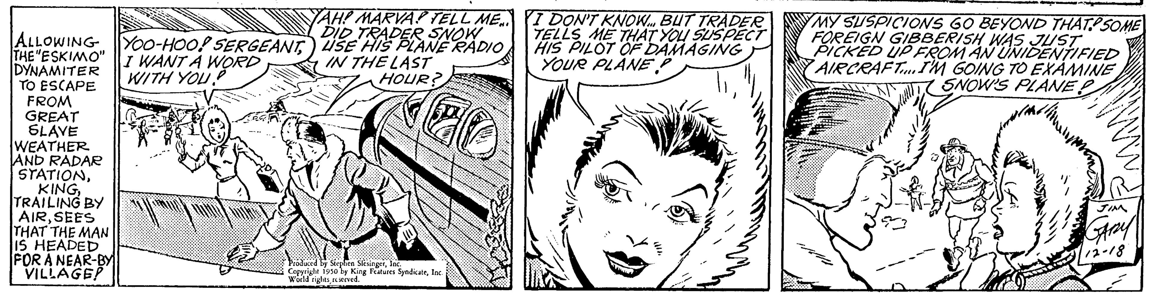 Human OCR: ALLOWING YOO-HOO! SERGEANTI WANT A WORD WITH YOU." THE "ESKIMO" DYNAMITER TO ESCAPE FROM GREAT SLAVE WEATHER AND RADAR STATIONTRAILING BY AIRSEES THAT THE MAN IS HEADED FOR A NEAR-BY VILLAGE? YAH! MARVA? TELL ME DID TRADER SNOW USE HIS PLANE RADIO IN THE LAST CHEES HOUR? Produced by Stephen SlesingerInc Copyright 1950 by King Features SyndicateInc. World rightsseved I DON'T KNOW BUT TRADER TELLS ME THAT YOU SUSPECT HIS PILOT OF DAMAGING YOUR PLANE P MY SUSPICIONS GO BEYOND THAT SOME FOREIGN GIBBERISH WAS JUST PICKED UP FROM AN UNIDENTIFIED AIRCRAFT I'M GOING TO EXAMINE SNOW'S PLANE P ALLOWING YOO - HOO ! SERGEANTI WANT A WORD WITH YOU . " THE " ESKIMO " DYNAMITER TO ESCAPE FROM GREAT SLAVE WEATHER AND RADAR STATIONTRAILING BY AIRSEES THAT THE MAN IS HEADED FOR A NEAR - BY VILLAGE ? YAH ! MARVA ? TELL ME DID TRADER SNOW USE HIS PLANE RADIO IN THE LAST CHEES HOUR ? Produced by Stephen SlesingerInc Copyright 1950 by King Features SyndicateInc. World rightsseved I DON'T KNOW BUT TRADER TELLS ME THAT YOU SUSPECT HIS PILOT OF DAMAGING YOUR PLANE P MY SUSPICIONS GO BEYOND THAT SOME FOREIGN GIBBERISH WAS JUST PICKED UP FROM AN UNIDENTIFIED AIRCRAFT I'M GOING TO EXAMINE SNOW'S PLANE P
