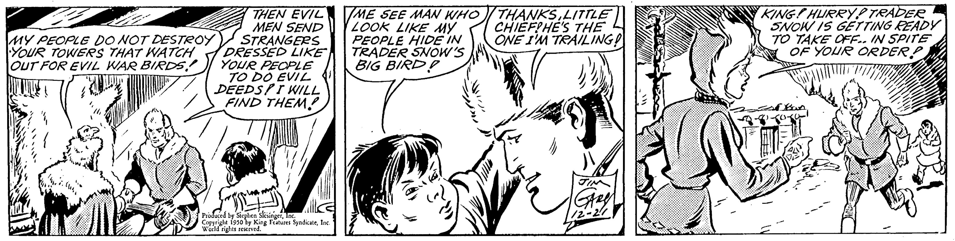 Jaw OCR: THEN EVIL MEN SEND STRANGERS DRESSED LIKE YOUR PEOPLE TO DO EVIL DEEDSPI WILL FIND THEM! MY PEOPLE DO NOT DESTROY YOUR TOWERS THAT WATCH OUT FOR EVIL WAR BIRDS! Produced by Sieplen slinger Copyrigle 1930 by King Features SyndicateInc. World rights reserved. ME SEE MAN WHO LOOK LIKE MY PEOPLE HIDE IN TRADER SNOW'S BIG BIRD? THANKSLITTLE CHIEF!HE'S THE ONE I'M TRAILING! KING! HURRY! TRADER SNOW IS GETTING READY TO TAKE OFF.. IN SPITE OF YOUR ORDER! THEN EVIL MEN SEND STRANGERS DRESSED LIKE YOUR PEOPLE TO DO EVIL DEEDSPI WILL FIND THEM ! MY PEOPLE DO NOT DESTROY YOUR TOWERS THAT WATCH OUT FOR EVIL WAR BIRDS ! Produced by Sieplen slinger Copyrigle 1930 by King Features SyndicateInc. World rights reserved . ME SEE MAN WHO LOOK LIKE MY PEOPLE HIDE IN TRADER SNOW'S BIG BIRD ? THANKSLITTLE CHIEF ! HE'S THE ONE I'M TRAILING ! KING ! HURRY ! TRADER SNOW IS GETTING READY TO TAKE OFF .. IN SPITE OF YOUR ORDER !