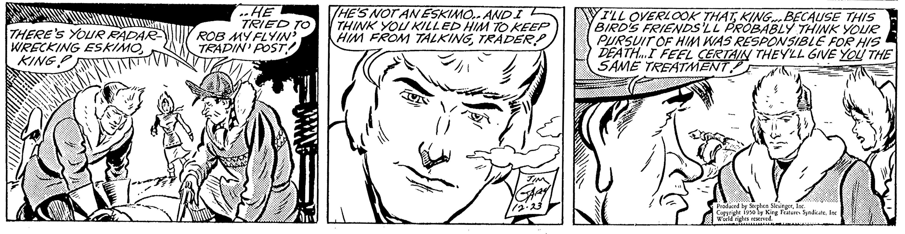 Eye OCR: W ONS THERE'S YOUR RADAR WRECKING ESKIMOKING P ..HE TRIED TO ROB MY FLYIN? TRADIN' POST! WWWX HE'S NOT AN ESKIMO.. AND I L THINK YOU KILLED HIM TO KEEP HIM FROM TALKINGTRADER! I'LL OVERLOOK THATKING BECAUSE THIS BIRD'S FRIENDS'LL PROBABLY THINK YOUR PURSUIT OF HIM WAS RESPONSIBLE FOR HIS DEATH.I FEEL CERTAIN THEY'LL GIVE YOU THE SAME TREATMENTInc wang Features W ONS THERE'S YOUR RADAR WRECKING ESKIMOKING P ..HE TRIED TO ROB MY FLYIN ? TRADIN ' POST ! WWWX HE'S NOT AN ESKIMO .. AND I L THINK YOU KILLED HIM TO KEEP HIM FROM TALKINGTRADER ! I'LL OVERLOOK THATKING BECAUSE THIS BIRD'S FRIENDS'LL PROBABLY THINK YOUR PURSUIT OF HIM WAS RESPONSIBLE FOR HIS DEATH.I FEEL CERTAIN THEY'LL GIVE YOU THE SAME TREATMENTProduced by Sephen SyndicateInc wang Features