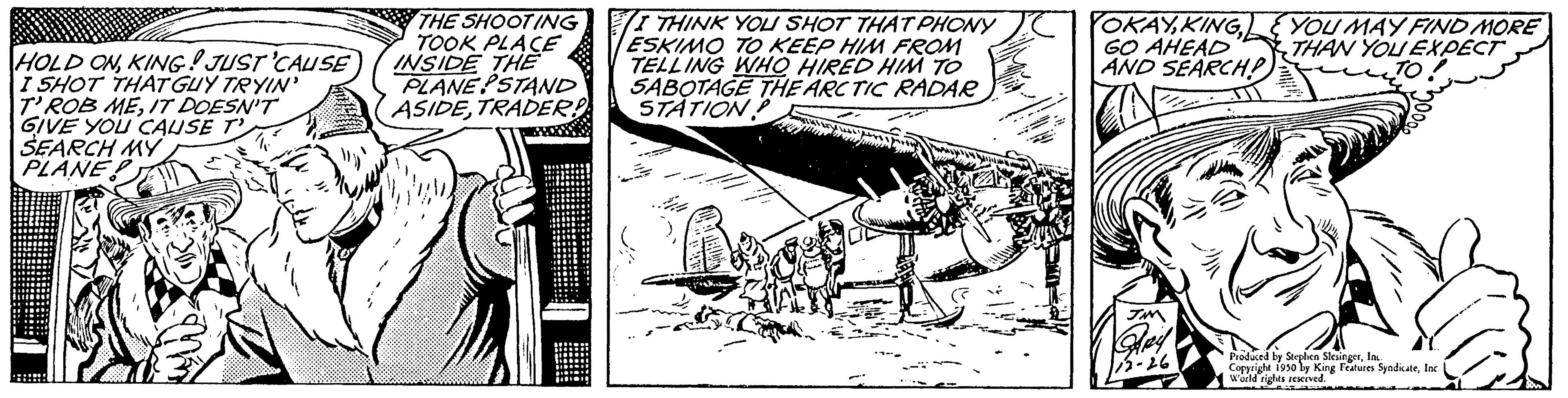 Publication OCR: HOLD ONKING! JUST 'CAUSE I SHOT THAT GUY TRYIN' T' ROB MEIT DOESN'T GIVE YOU CAUSE SEARCH MY PLANE THE SHOOTING TOOK PLACE INSIDE THE PLANE STAND ASIDETRADER! I THINK YOU SHOT THAT PHONY ESKIMO TO KEEP HIM FROM TELLING WHO HIRED HIM TO SABOTAGE THE ARCTIC RADAR STATION. YOKAYGO AHEAD AND SEARCH? YOU MAY FIND MORE THAN YOU EXPECT TO Produced by Stephen Sleit 1950 By King Fees SyndicateInc. world rights reserved. Features: rights HOLD ONKING ! JUST ' CAUSE I SHOT THAT GUY TRYIN ' T ' ROB MEIT DOESN'T GIVE YOU CAUSE SEARCH MY PLANE THE SHOOTING TOOK PLACE INSIDE THE PLANE STAND ASIDETRADER ! I THINK YOU SHOT THAT PHONY ESKIMO TO KEEP HIM FROM TELLING WHO HIRED HIM TO SABOTAGE THE ARCTIC RADAR STATION . YOKAYGO AHEAD AND SEARCH ? YOU MAY FIND MORE THAN YOU EXPECT TO Produced by Stephen Sleit 1950 By King Fees SyndicateInc. world rights reserved . Features : rights