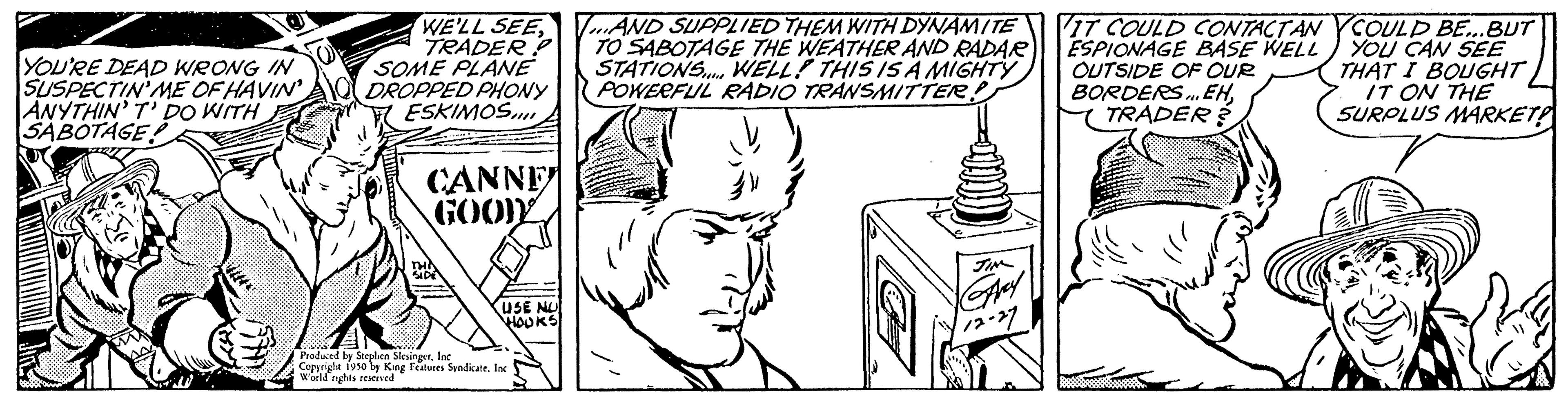 Organism OCR: YOU'RE DEAD WRONG IN SUSPECTIN' ME OF HAVIN ANYTHIN' T' DO WITH SABOTAGE WE'LL SEETRADER? SOME PLANE DROPPED PHONY ESKIMOS CANNE GOOD USE NU HOURS Produced by Stephen Slesinger Copyright 1950 by King Features Syndicate. Inc World nights reserved AND SUPPLIED THEM WITH DYNAMITE TO SABOTAGE THE WEATHER AND RADAR STATIONS... WELL! THIS IS A MIGHTY POWERFUL RADIO TRANSMITTER! VIT COULD CONTACT ANYCOULD BE...BUT ESPIONAGE BASE WELL YOU CAN SEE OUTSIDE OF OUR THAT I BOUGHT BORDERS... EHTRADER? IT ON THE SURPLUS MARKET! YOU'RE DEAD WRONG IN SUSPECTIN ' ME OF HAVIN ANYTHIN ' T ' DO WITH SABOTAGE WE'LL SEETRADER ? SOME PLANE DROPPED PHONY ESKIMOS CANNE GOOD USE NU HOURS Produced by Stephen Slesinger Copyright 1950 by King Features Syndicate . Inc World nights reserved AND SUPPLIED THEM WITH DYNAMITE TO SABOTAGE THE WEATHER AND RADAR STATIONS ... WELL ! THIS IS A MIGHTY POWERFUL RADIO TRANSMITTER ! VIT COULD CONTACT ANYCOULD BE ... BUT ESPIONAGE BASE WELL YOU CAN SEE OUTSIDE OF OUR THAT I BOUGHT BORDERS ... EHTRADER ? IT ON THE SURPLUS MARKET !